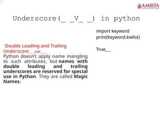Underscore(_ _V_ _) in python
Double Leading and Trailing
Underscore _ _var_ _
Python doesn’t apply name mangling
to such attributes, but names with
double leading and trailing
underscores are reserved for special
use in Python. They are called Magic
Names.
import keyword
print(keyword.kwlist)
True_ _
 
