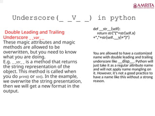 Underscore(_ _V_ _) in python
Double Leading and Trailing
Underscore _ _var_ _
These magic attributes and magic
methods are allowed to be
overwritten, but you need to know
what you are doing.
E.g. _ _str_ _ is a method that returns
the string representation of the
object. This method is called when
you do print() or str(). In the example,
we overwrite the string presentation,
then we will get a new format in the
output.
def __str__(self):
return str("("+str(self.x)
+","+str(self.__y)+")")
You are allowed to have a customized
name with double leading and trailing
underscore like __disp__. Python will
just take it as a regular attribute name
and will not apply name mangling on
it. However, it’s not a good practice to
have a name like this without a strong
reason.
 