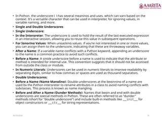 10/19/2024 76
• In Python, the underscore (_) has several meanings and uses, which can vary based on the
context. It's a versatile character that can be used in interpreter, for ignoring values, in
variable naming, and more.
• Single and Double Underscores
• Single Underscore:
• In the Interpreter: The underscore is used to hold the result of the last executed expression
in an interactive session, allowing you to reuse this value in subsequent operations.
• For Ignoring Values: When unpacking values, if you're not interested in one or more values,
you can assign them to the underscore, indicating that these are throwaway variables.
• After a Name: If a variable name conflicts with a Python keyword, appending an underscore
to the name is a common practice to avoid such conflicts.
• Before a Name: A single underscore before a name is used to indicate that the attribute or
method is intended for internal use. This convention suggests that it should not be accessed
from outside the class or module.
• In Numeric Literals: Underscores can be used in numeric literals to improve readability by
separating digits, similar to how commas or spaces are used as thousand separators.
• Double Underscores:
• Before a Name (Name Mangling): Double underscores at the beginning of a name are
used by the Python interpreter to rename attributes in a class to avoid naming conflicts with
subclasses. This process is known as name mangling.
• Before and After a Name (Dunder Methods): Names that begin and end with double
underscores are special methods in Python. These are often referred to as "dunder"
methods (short for "double underscore") and include built-in methods like __init__ for
object constructors or __str__ for string representations.
 