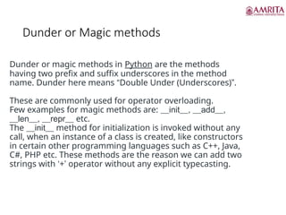Dunder or Magic methods
Dunder or magic methods in Python are the methods
having two prefix and suffix underscores in the method
name. Dunder here means “Double Under (Underscores)”.
These are commonly used for operator overloading.
Few examples for magic methods are: __init__, __add__,
__len__, __repr__ etc.
The __init__ method for initialization is invoked without any
call, when an instance of a class is created, like constructors
in certain other programming languages such as C++, Java,
C#, PHP etc. These methods are the reason we can add two
strings with ‘+’ operator without any explicit typecasting.
 