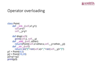 Operator overloading
class Point:
def __init__(self,x1,y1):
self.x=x1
self.__y=y1
def disp(self):
print(self.x, self.__y)
def __add__(self, other):
return(Point(self.x+other.x,self.__y+other.__y))
def __str__(self):
return str("("+str(self.x)+","+str(self.__y)+")")
p1 = Point(4,5)
p2 = Point(10,20)
p3=p1+p2
print(p3)
 