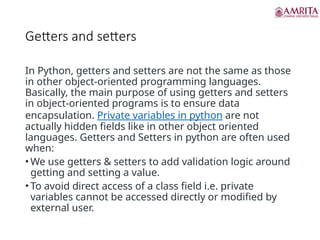 Getters and setters
In Python, getters and setters are not the same as those
in other object-oriented programming languages.
Basically, the main purpose of using getters and setters
in object-oriented programs is to ensure data
encapsulation. Private variables in python are not
actually hidden fields like in other object oriented
languages. Getters and Setters in python are often used
when:
• We use getters & setters to add validation logic around
getting and setting a value.
• To avoid direct access of a class field i.e. private
variables cannot be accessed directly or modified by
external user.
 