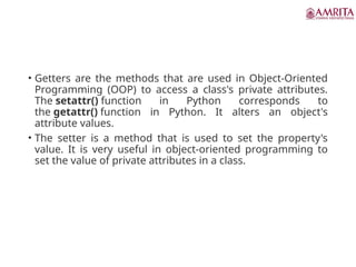 • Getters are the methods that are used in Object-Oriented
Programming (OOP) to access a class's private attributes.
The setattr() function in Python corresponds to
the getattr() function in Python. It alters an object's
attribute values.
• The setter is a method that is used to set the property's
value. It is very useful in object-oriented programming to
set the value of private attributes in a class.
 