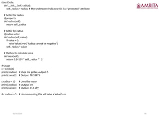 10/19/2024 85
class Circle:
def __init__(self, radius):
self._radius = radius # The underscore indicates this is a "protected" attribute
# Getter for radius
@property
def radius(self):
return self._radius
# Setter for radius
@radius.setter
def radius(self, value):
if value < 0:
raise ValueError("Radius cannot be negative")
self._radius = value
# Method to calculate area
def area(self):
return 3.14159 * self._radius ** 2
# Usage
c = Circle(5)
print(c.radius) # Uses the getter, output: 5
print(c.area()) # Output: 78.53975
c.radius = 10 # Uses the setter
print(c.radius) # Output: 10
print(c.area()) # Output: 314.159
# c.radius = -5 # Uncommenting this will raise a ValueError
 