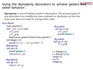 Using the @property decorators to achieve getters and
setter behavior:
@x.setter
def x(self,a):
self._x=a
print("setter")
@y.setter
def y(self, b):
self._y=b
p1 = Point(4,5)
p2 = Point(10,20)
print(p1.x)
p2.x=10
print(p2.x)
@property is one of Python's built-in decorators. The primary goal of
any decorator is to modify the class methods or attributes so that the
class user does not need to change their code.
class Point:
num_points=0
def __init__(self,a,b):
self._x=a
self._y=b
Point.num_points=Point.num_points+1
def disp(self):
print(self._x,"", self._y, end=" ")
@property
def x(self):
print("getter")
return (self._x)
@property
def y(self):
return self._y
 