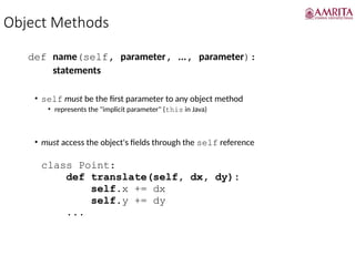 Object Methods
def name(self, parameter, ..., parameter):
statements
• self must be the first parameter to any object method
• represents the "implicit parameter" (this in Java)
• must access the object's fields through the self reference
class Point:
def translate(self, dx, dy):
self.x += dx
self.y += dy
...
 