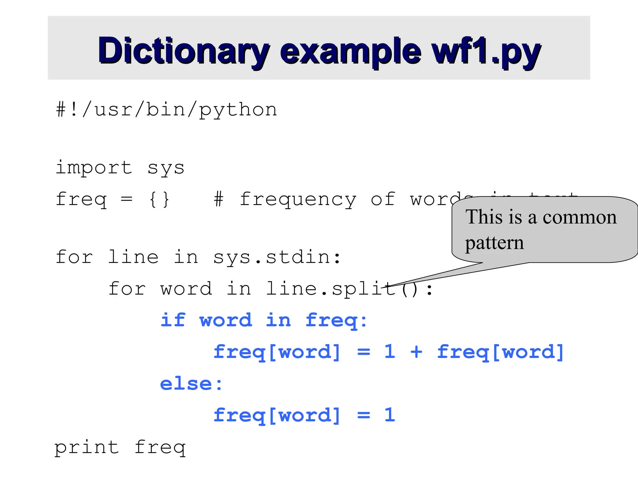 Dictionary example wf1.py Dictionary example wf1.py #!/usr/bin/python import sys freq = {} # frequency of words in text for line in sys.stdin: for word in line.split(): if word in freq: freq[word] = 1 + freq[word] else: freq[word] = 1 print freq This is a common pattern 