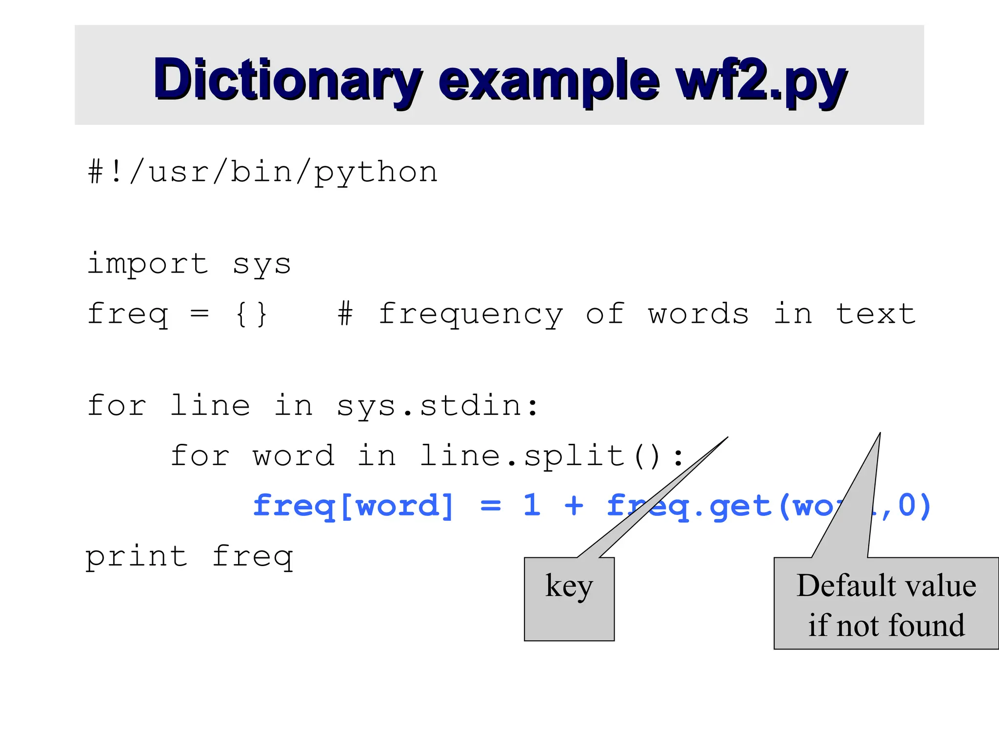 Dictionary example wf2.py Dictionary example wf2.py #!/usr/bin/python import sys freq = {} # frequency of words in text for line in sys.stdin: for word in line.split(): freq[word] = 1 + freq.get(word,0) print freq key Default value if not found 