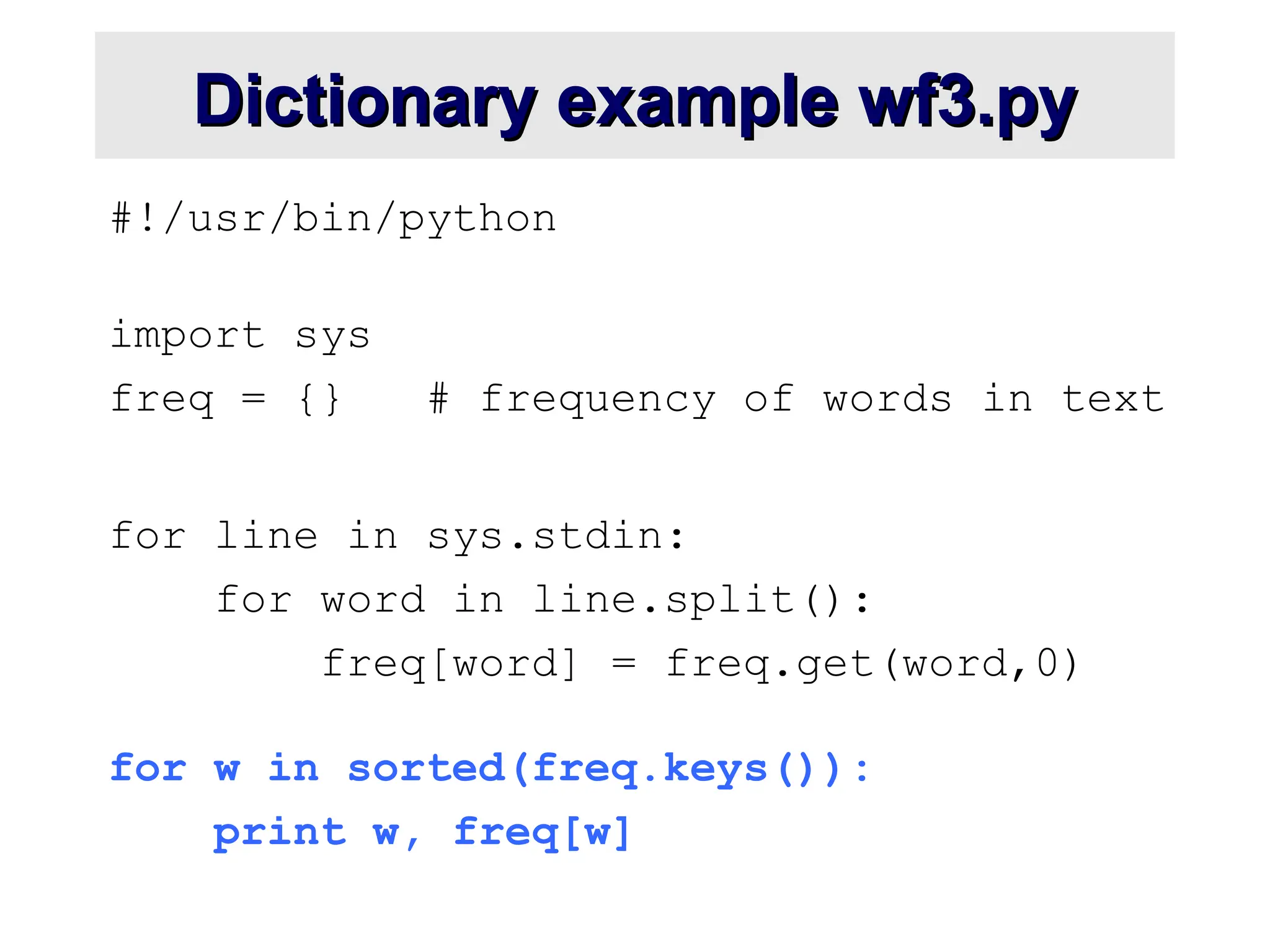 Dictionary example wf3.py Dictionary example wf3.py #!/usr/bin/python import sys freq = {} # frequency of words in text for line in sys.stdin: for word in line.split(): freq[word] = freq.get(word,0) for w in sorted(freq.keys()): print w, freq[w] 