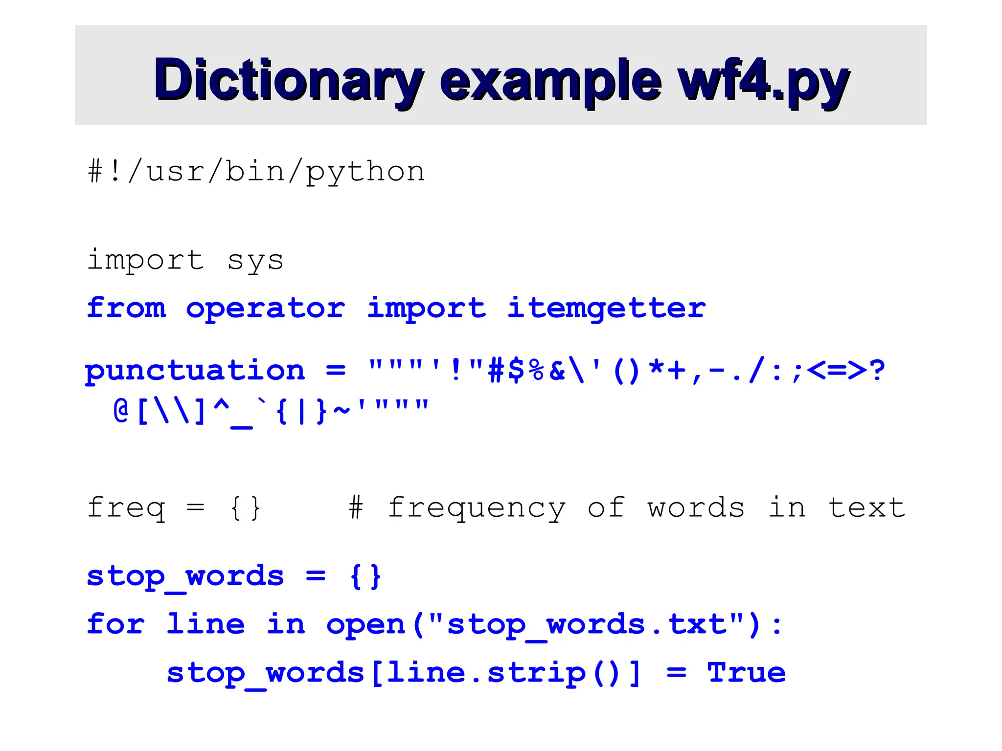 Dictionary example wf4.py Dictionary example wf4.py #!/usr/bin/python import sys from operator import itemgetter punctuation = """'!"#$%&'()*+,-./:;<=>? @[]^_`{|}~'""" freq = {} # frequency of words in text stop_words = {} for line in open("stop_words.txt"): stop_words[line.strip()] = True 