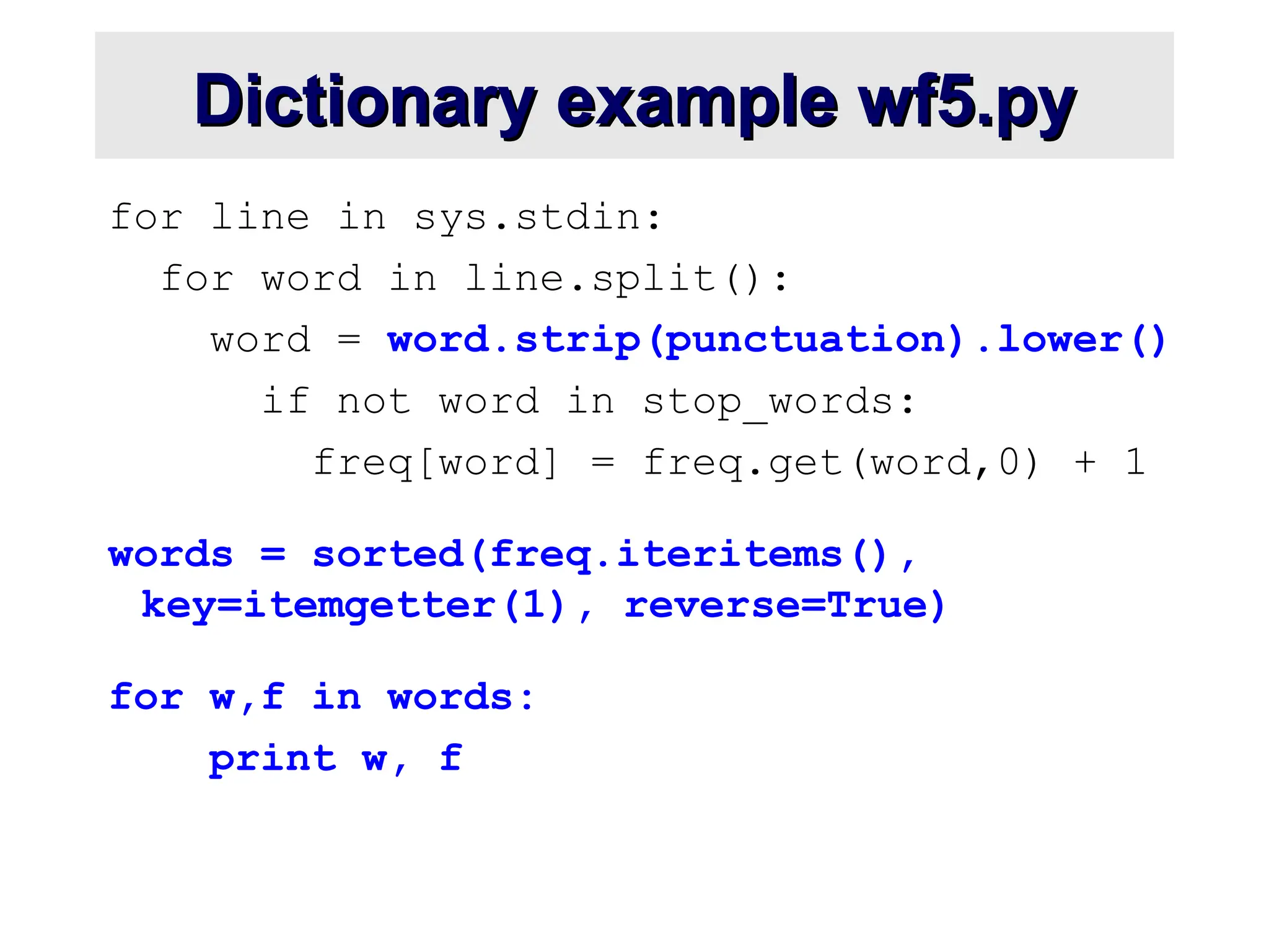 Dictionary example wf5.py Dictionary example wf5.py for line in sys.stdin: for word in line.split(): word = word.strip(punctuation).lower() if not word in stop_words: freq[word] = freq.get(word,0) + 1 words = sorted(freq.iteritems(), key=itemgetter(1), reverse=True) for w,f in words: print w, f 