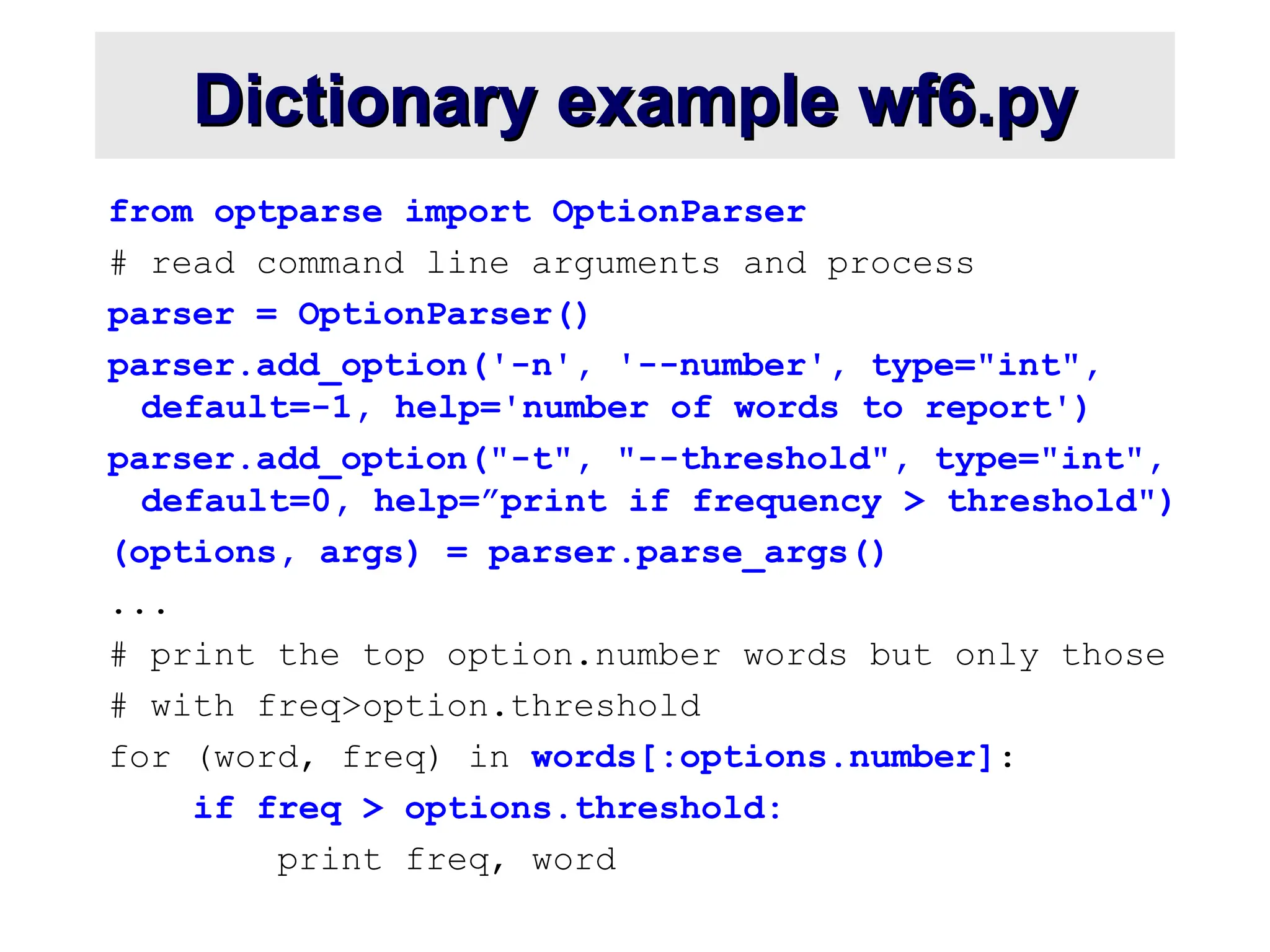 Dictionary example wf6.py Dictionary example wf6.py from optparse import OptionParser # read command line arguments and process parser = OptionParser() parser.add_option('-n', '--number', type="int", default=-1, help='number of words to report') parser.add_option("-t", "--threshold", type="int", default=0, help=”print if frequency > threshold") (options, args) = parser.parse_args() ... # print the top option.number words but only those # with freq>option.threshold for (word, freq) in words[:options.number]: if freq > options.threshold: print freq, word 