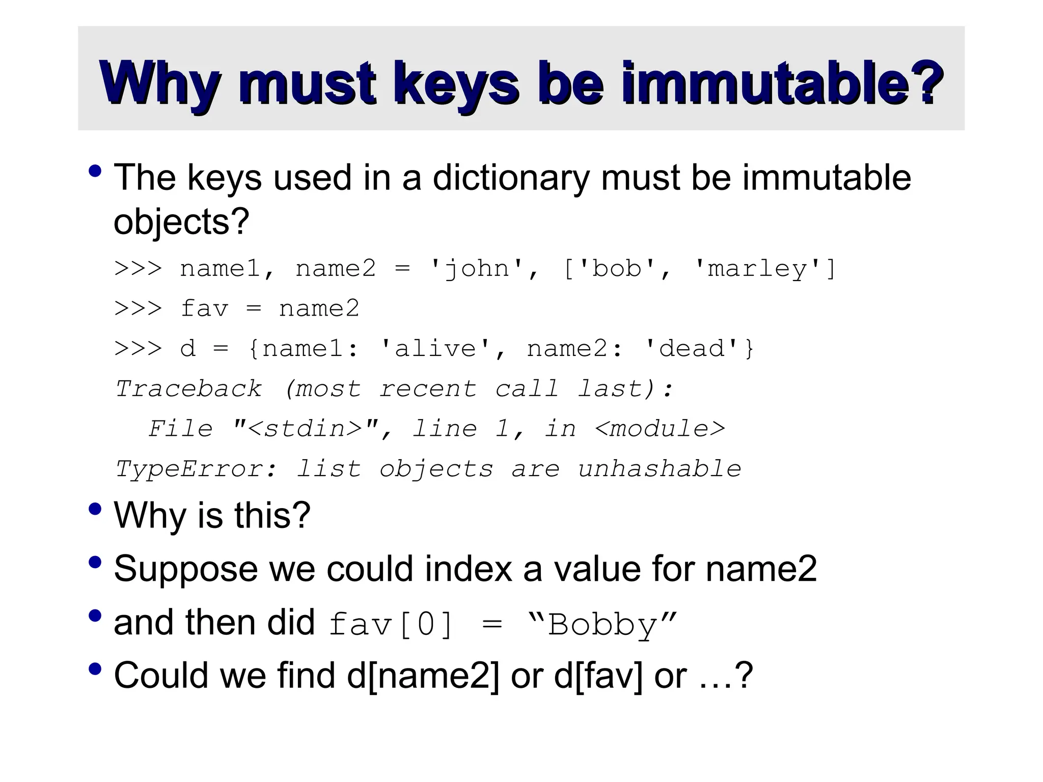 Why must keys be immutable? Why must keys be immutable?  The keys used in a dictionary must be immutable objects? >>> name1, name2 = 'john', ['bob', 'marley'] >>> fav = name2 >>> d = {name1: 'alive', name2: 'dead'} Traceback (most recent call last): File "<stdin>", line 1, in <module> TypeError: list objects are unhashable  Why is this?  Suppose we could index a value for name2  and then did fav[0] = “Bobby”  Could we find d[name2] or d[fav] or …? 