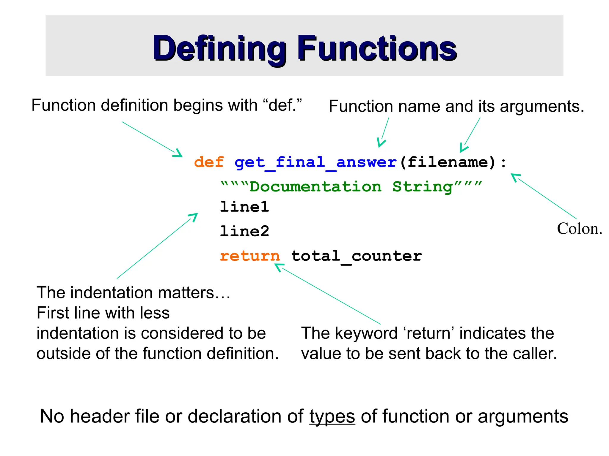 The indentation matters… First line with less indentation is considered to be outside of the function definition. Defining Functions Defining Functions No header file or declaration of types of function or arguments def get_final_answer(filename): “““Documentation String””” line1 line2 return total_counter Function definition begins with “def.” Function name and its arguments. The keyword ‘return’ indicates the value to be sent back to the caller. Colon. 