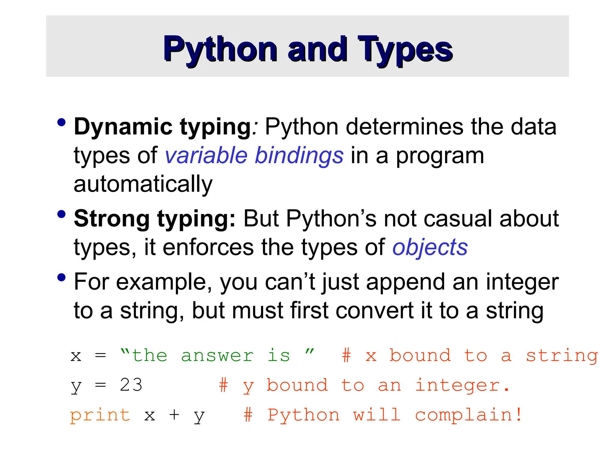 Python and Types Python and Types  Dynamic typing: Python determines the data types of variable bindings in a program automatically  Strong typing: But Python’s not casual about types, it enforces the types of objects  For example, you can’t just append an integer to a string, but must first convert it to a string x = “the answer is ” # x bound to a string y = 23 # y bound to an integer. print x + y # Python will complain! 