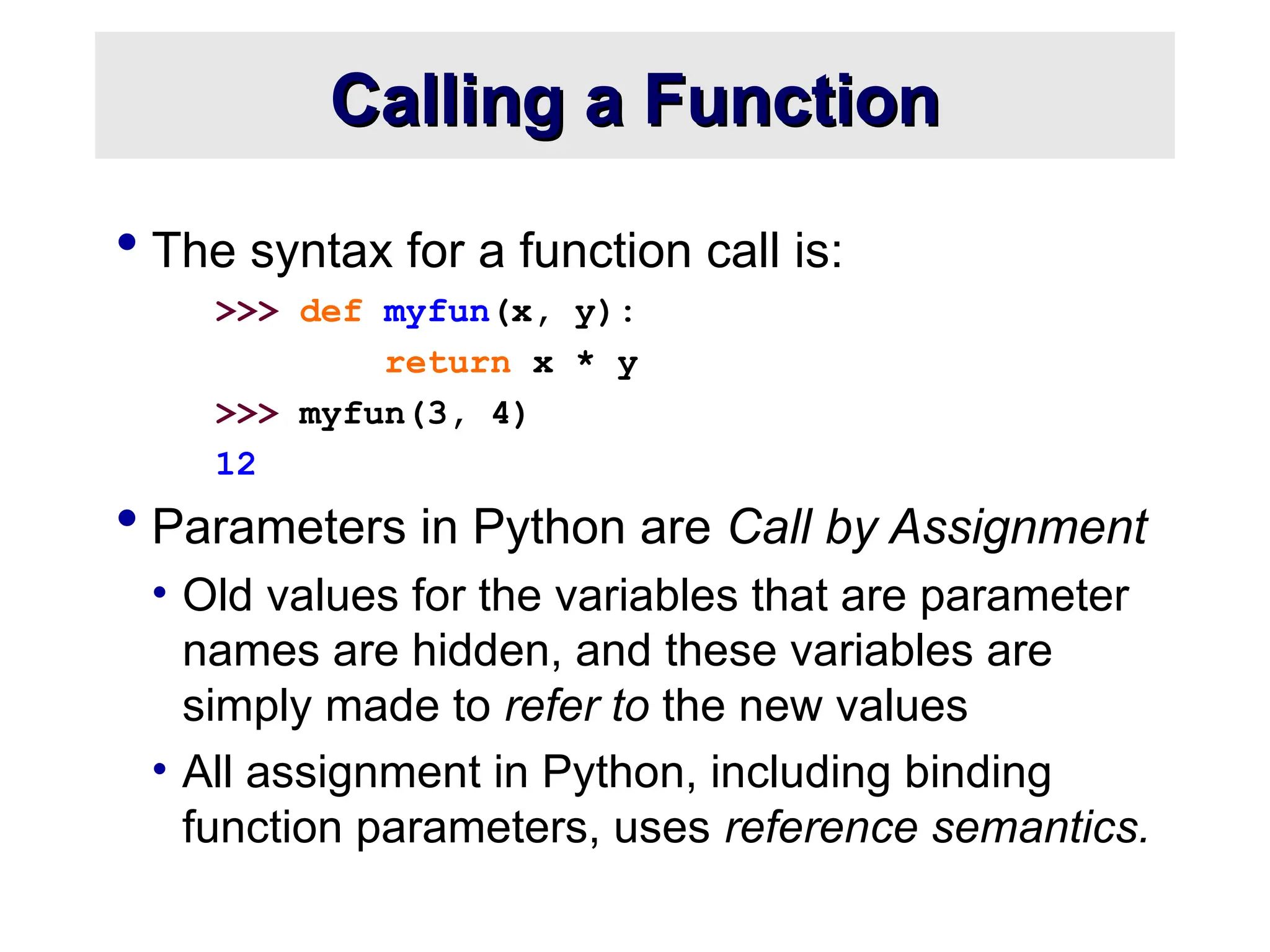 Calling a Function Calling a Function  The syntax for a function call is: >>> def myfun(x, y): return x * y >>> myfun(3, 4) 12  Parameters in Python are Call by Assignment • Old values for the variables that are parameter names are hidden, and these variables are simply made to refer to the new values • All assignment in Python, including binding function parameters, uses reference semantics. 