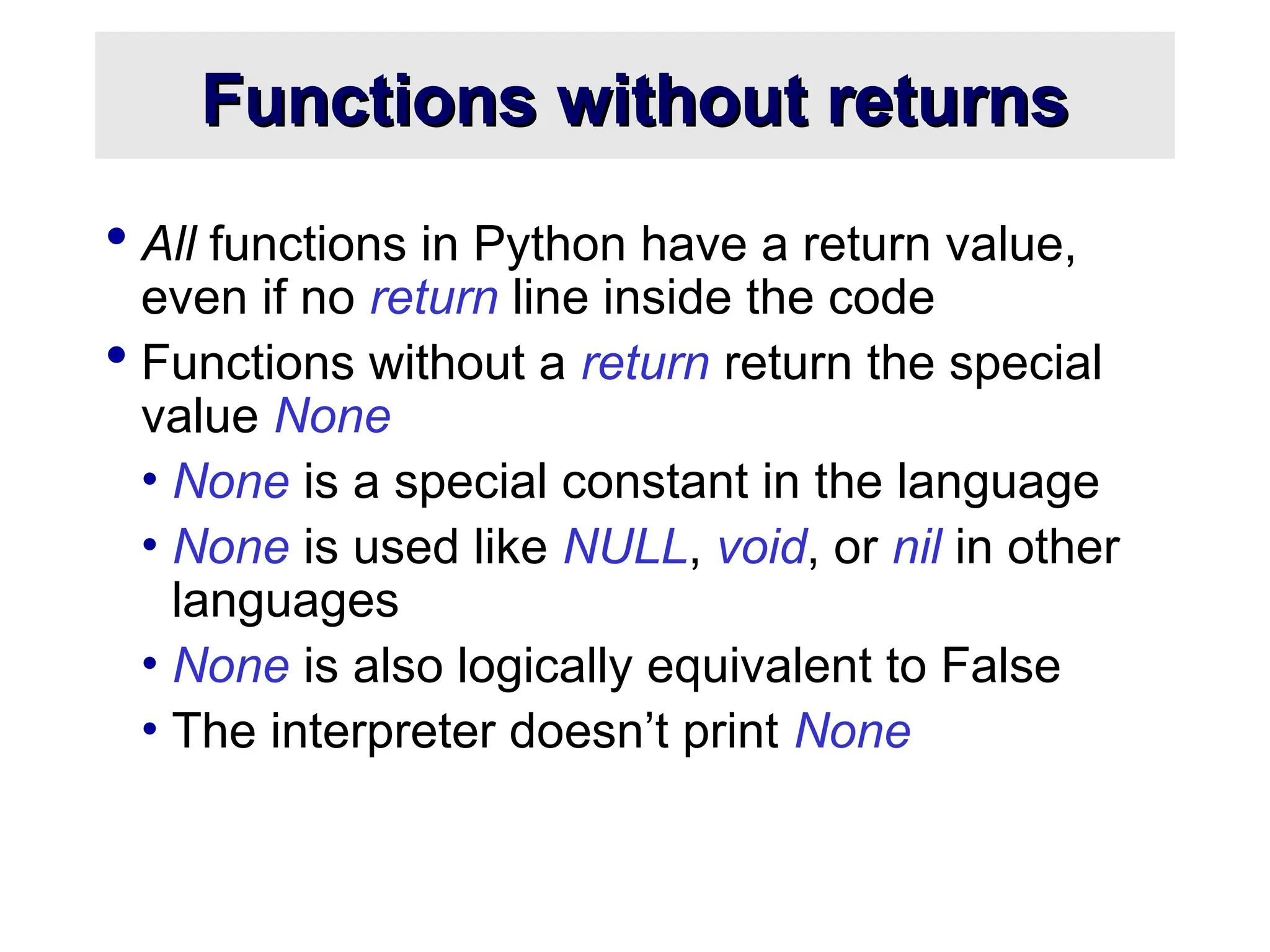 Functions without returns Functions without returns  All functions in Python have a return value, even if no return line inside the code  Functions without a return return the special value None • None is a special constant in the language • None is used like NULL, void, or nil in other languages • None is also logically equivalent to False • The interpreter doesn’t print None 