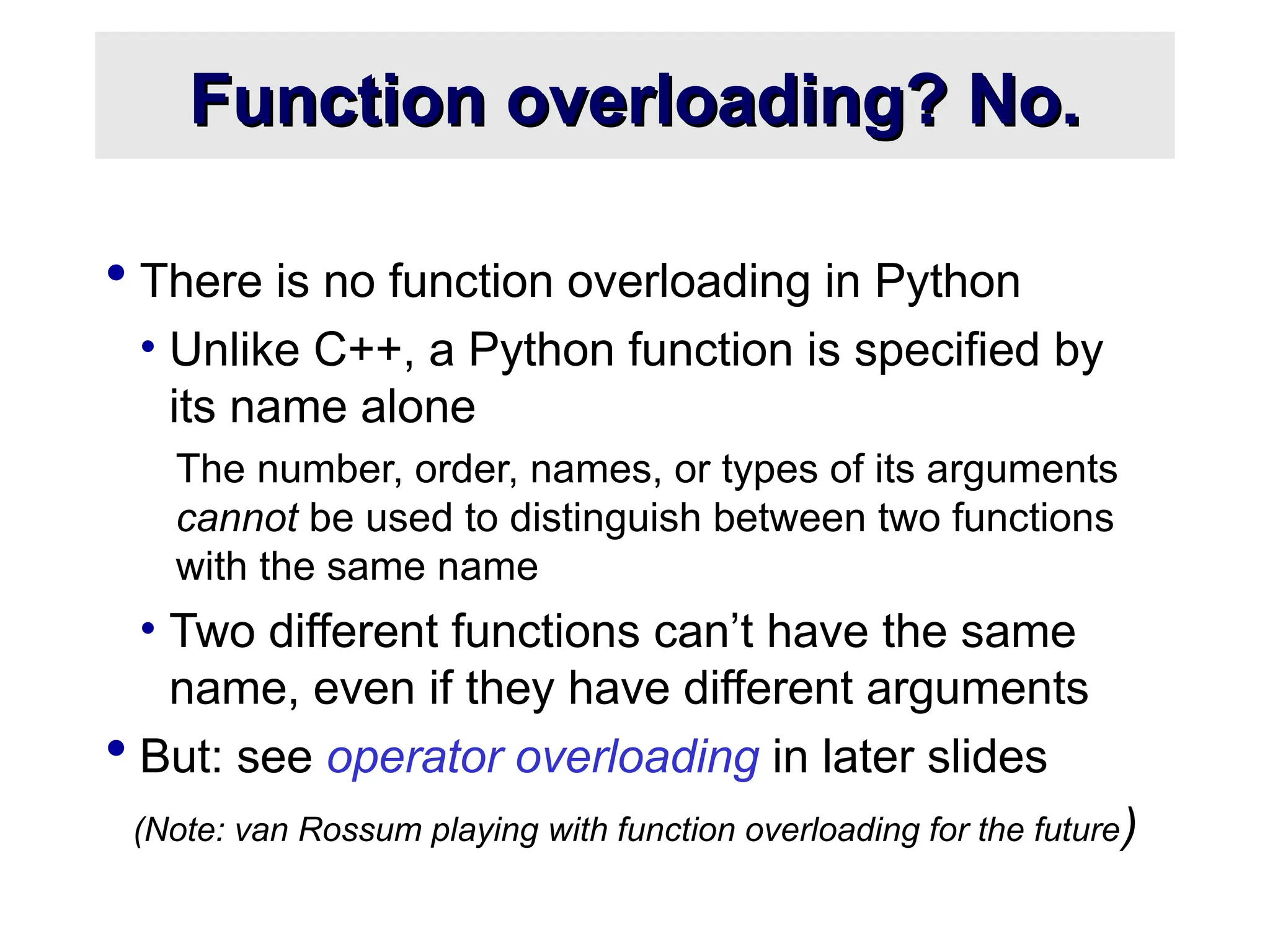 Function overloading? No. Function overloading? No.  There is no function overloading in Python • Unlike C++, a Python function is specified by its name alone The number, order, names, or types of its arguments cannot be used to distinguish between two functions with the same name • Two different functions can’t have the same name, even if they have different arguments  But: see operator overloading in later slides (Note: van Rossum playing with function overloading for the future) 