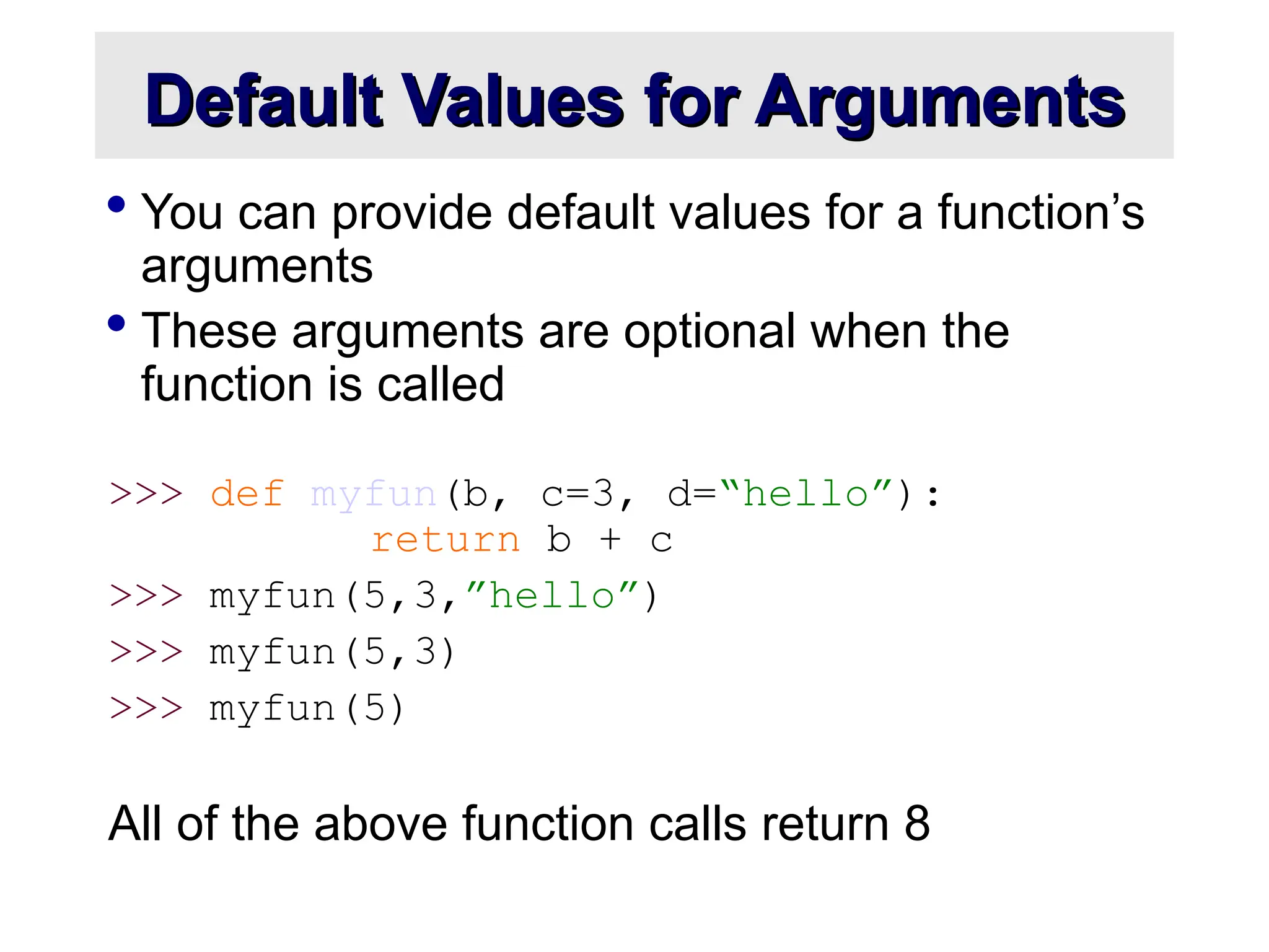 Default Values for Arguments Default Values for Arguments  You can provide default values for a function’s arguments  These arguments are optional when the function is called >>> def myfun(b, c=3, d=“hello”): return b + c >>> myfun(5,3,”hello”) >>> myfun(5,3) >>> myfun(5) All of the above function calls return 8 