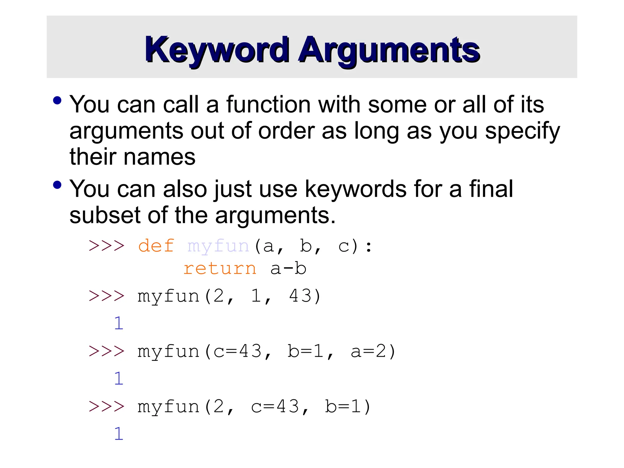 Keyword Arguments Keyword Arguments  You can call a function with some or all of its arguments out of order as long as you specify their names  You can also just use keywords for a final subset of the arguments. >>> def myfun(a, b, c): return a-b >>> myfun(2, 1, 43) 1 >>> myfun(c=43, b=1, a=2) 1 >>> myfun(2, c=43, b=1) 1 