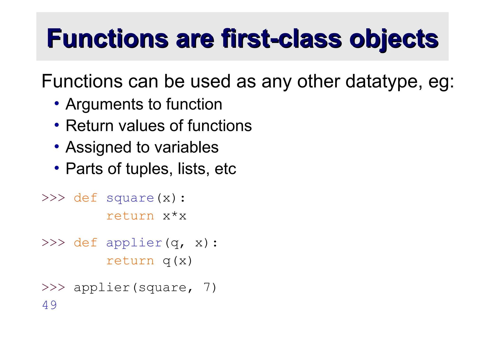 Functions are first-class objects Functions are first-class objects Functions can be used as any other datatype, eg: • Arguments to function • Return values of functions • Assigned to variables • Parts of tuples, lists, etc >>> def square(x): return x*x >>> def applier(q, x): return q(x) >>> applier(square, 7) 49 