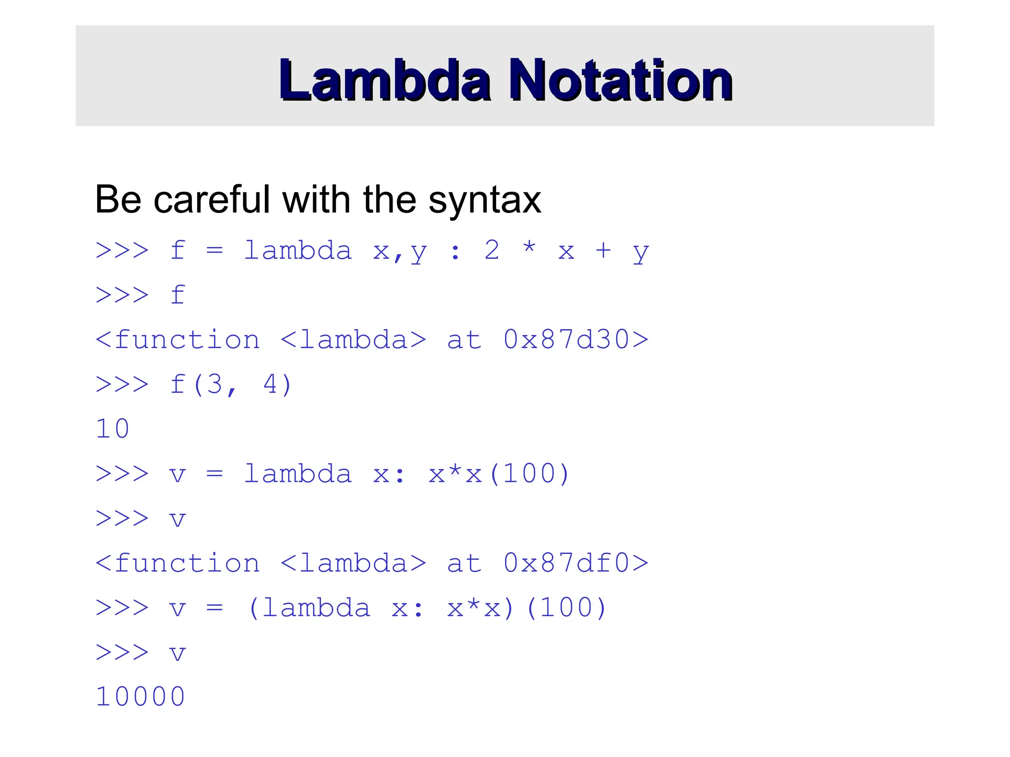 Lambda Notation Lambda Notation Be careful with the syntax >>> f = lambda x,y : 2 * x + y >>> f <function <lambda> at 0x87d30> >>> f(3, 4) 10 >>> v = lambda x: x*x(100) >>> v <function <lambda> at 0x87df0> >>> v = (lambda x: x*x)(100) >>> v 10000 