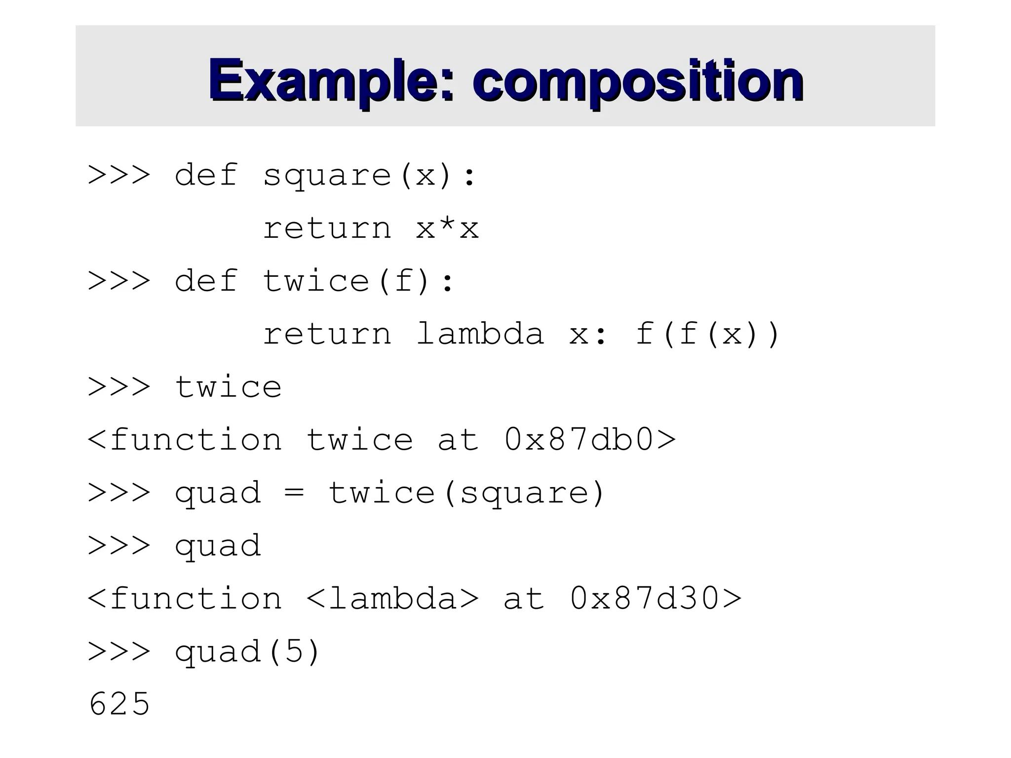 Example: composition Example: composition >>> def square(x): return x*x >>> def twice(f): return lambda x: f(f(x)) >>> twice <function twice at 0x87db0> >>> quad = twice(square) >>> quad <function <lambda> at 0x87d30> >>> quad(5) 625 