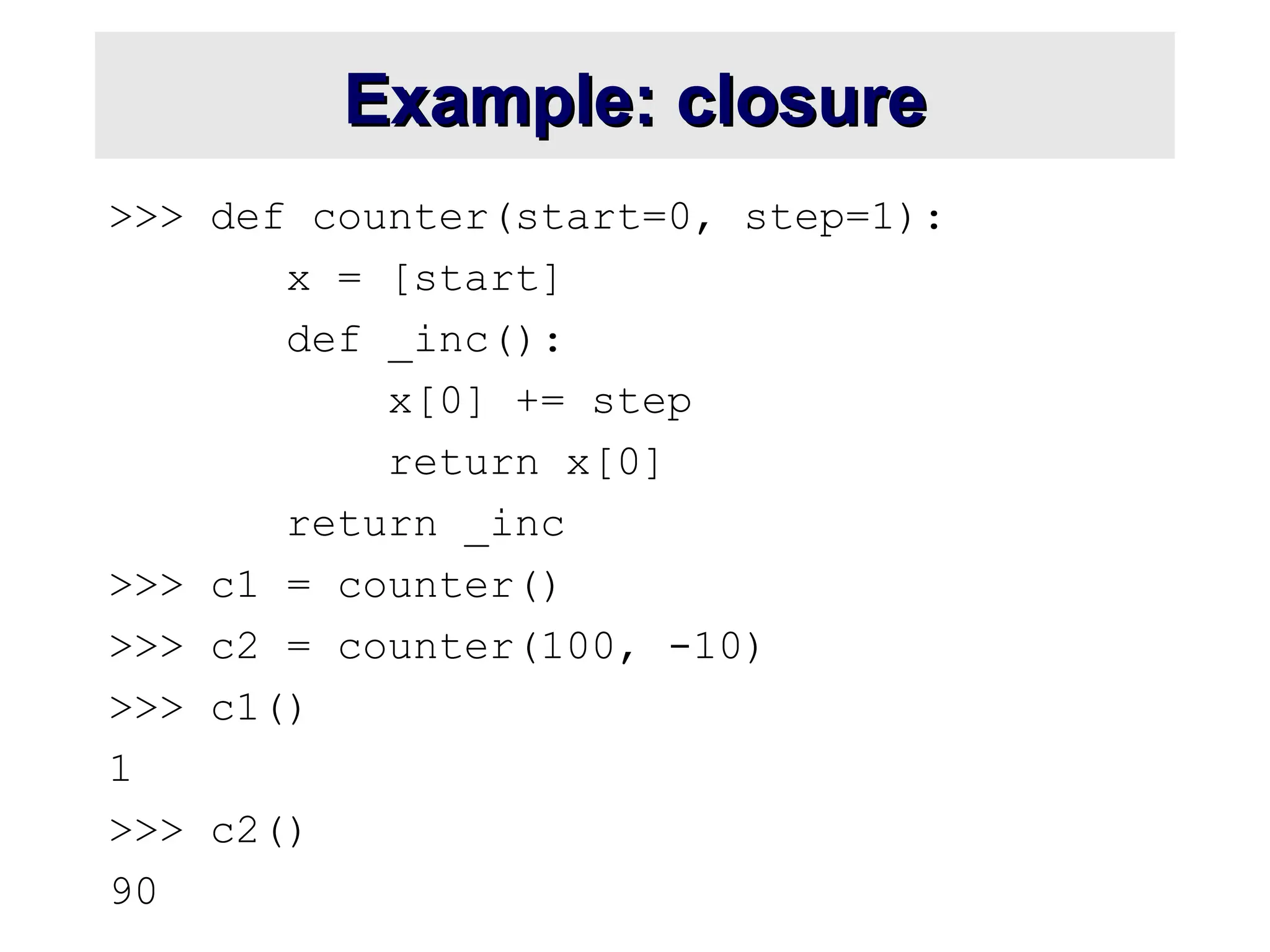 Example: closure Example: closure >>> def counter(start=0, step=1): x = [start] def _inc(): x[0] += step return x[0] return _inc >>> c1 = counter() >>> c2 = counter(100, -10) >>> c1() 1 >>> c2() 90 
