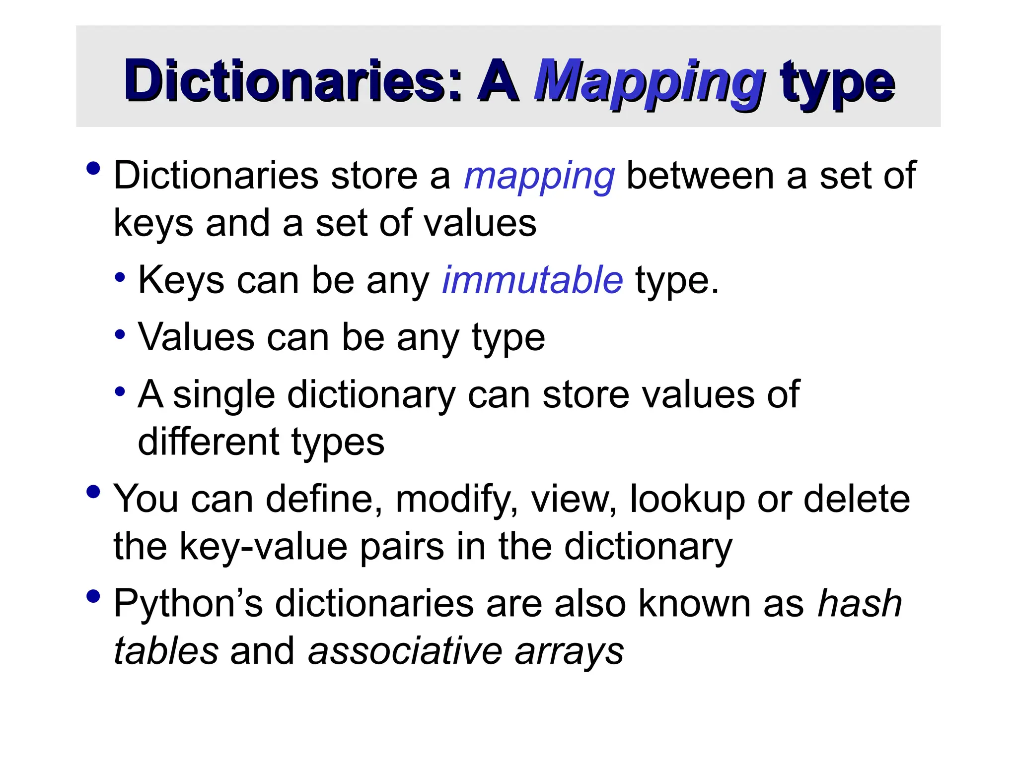 Dictionaries: A Dictionaries: A Mapping Mapping type type  Dictionaries store a mapping between a set of keys and a set of values • Keys can be any immutable type. • Values can be any type • A single dictionary can store values of different types  You can define, modify, view, lookup or delete the key-value pairs in the dictionary  Python’s dictionaries are also known as hash tables and associative arrays 