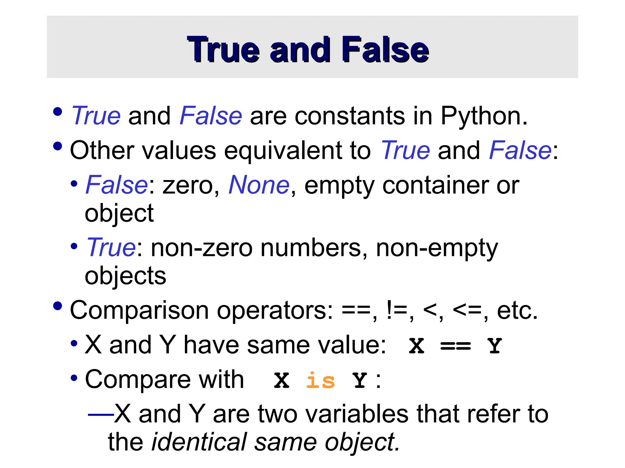 True and False True and False  True and False are constants in Python.  Other values equivalent to True and False: • False: zero, None, empty container or object • True: non-zero numbers, non-empty objects  Comparison operators: ==, !=, <, <=, etc. • X and Y have same value: X == Y • Compare with X is Y : —X and Y are two variables that refer to the identical same object. 