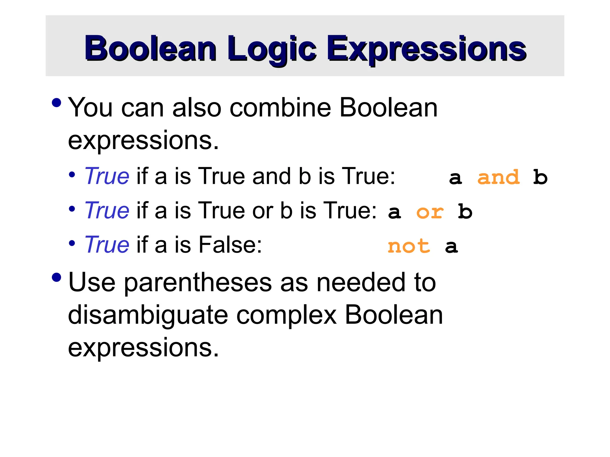 Boolean Logic Expressions Boolean Logic Expressions  You can also combine Boolean expressions. • True if a is True and b is True: a and b • True if a is True or b is True: a or b • True if a is False: not a  Use parentheses as needed to disambiguate complex Boolean expressions. 