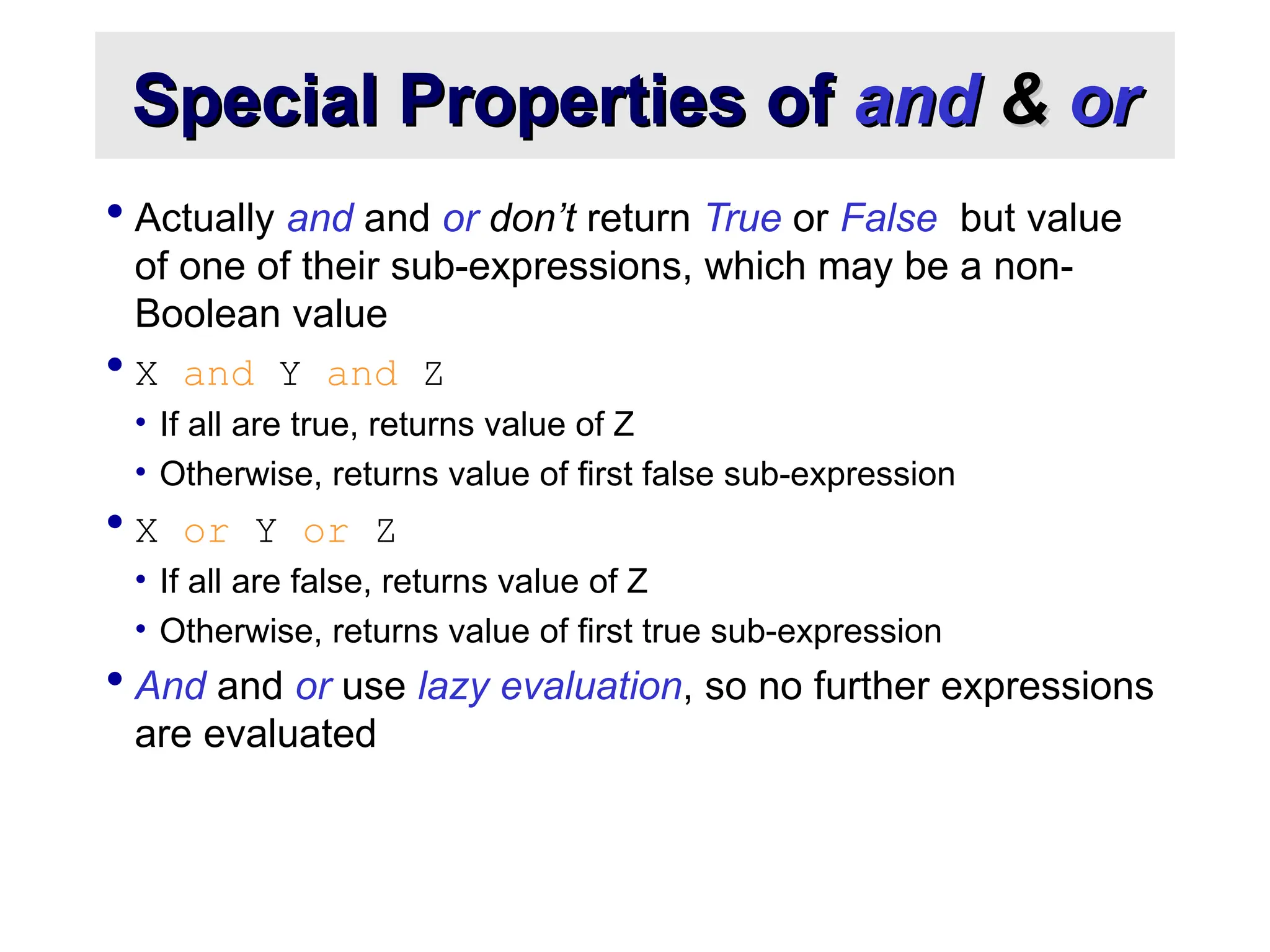 Special Properties of Special Properties of and and & & or or  Actually and and or don’t return True or False but value of one of their sub-expressions, which may be a non- Boolean value  X and Y and Z • If all are true, returns value of Z • Otherwise, returns value of first false sub-expression  X or Y or Z • If all are false, returns value of Z • Otherwise, returns value of first true sub-expression  And and or use lazy evaluation, so no further expressions are evaluated 