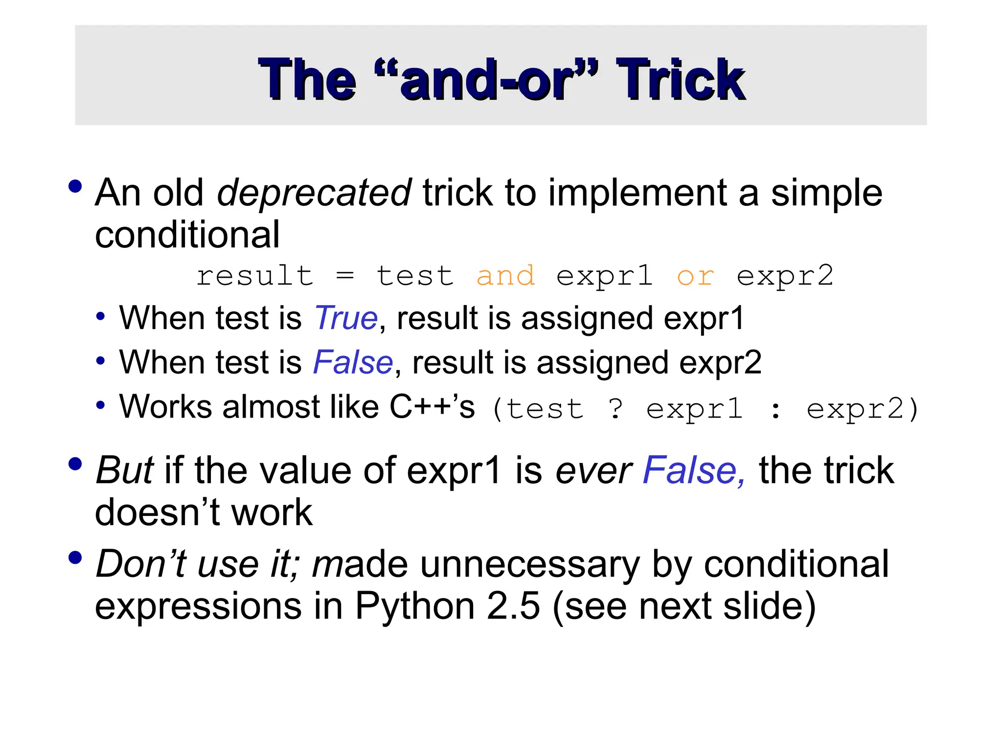 The “and-or” Trick The “and-or” Trick  An old deprecated trick to implement a simple conditional result = test and expr1 or expr2 • When test is True, result is assigned expr1 • When test is False, result is assigned expr2 • Works almost like C++’s (test ? expr1 : expr2)  But if the value of expr1 is ever False, the trick doesn’t work  Don’t use it; made unnecessary by conditional expressions in Python 2.5 (see next slide) 