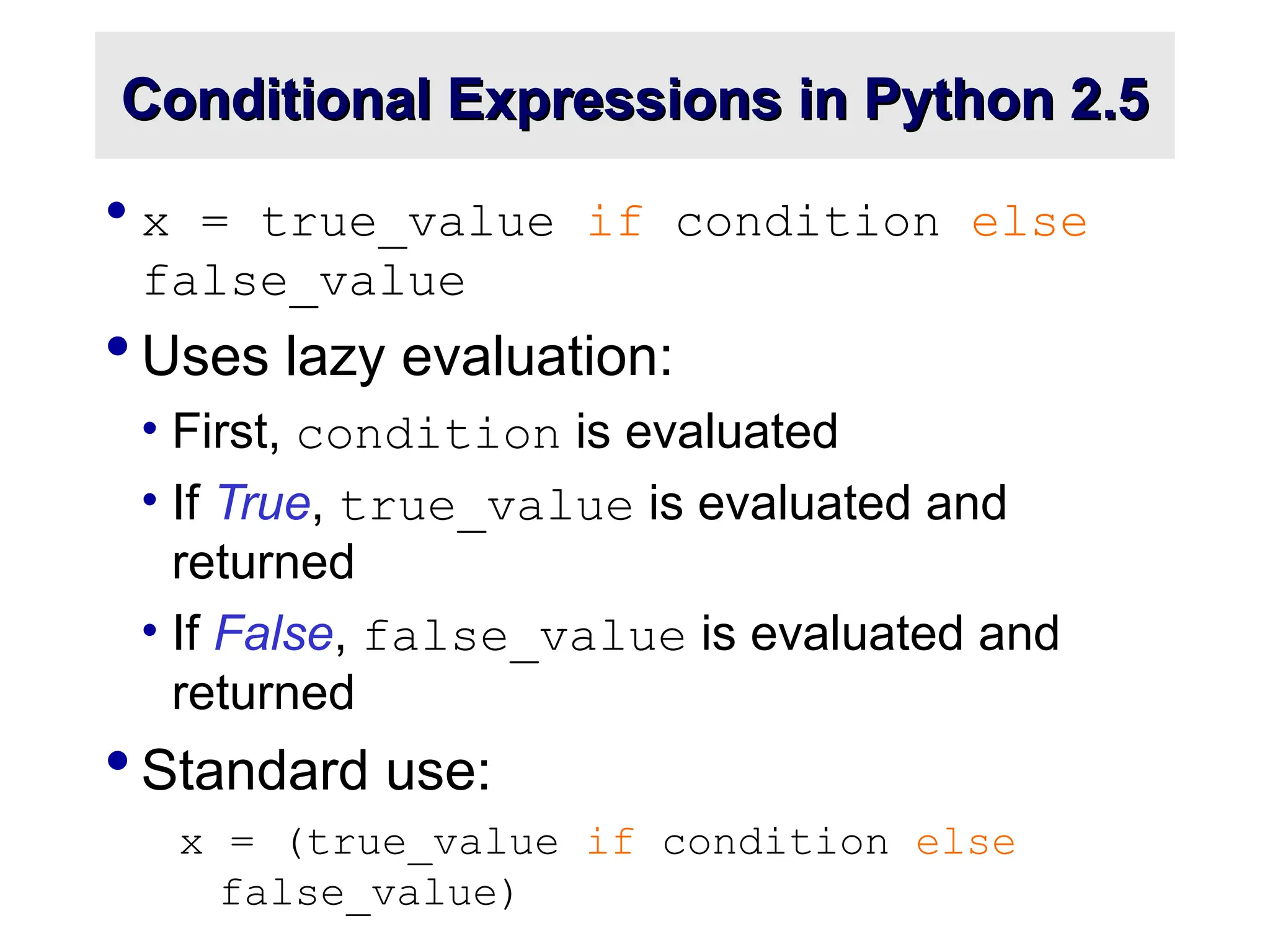 Conditional Expressions in Python 2.5 Conditional Expressions in Python 2.5  x = true_value if condition else false_value  Uses lazy evaluation: • First, condition is evaluated • If True, true_value is evaluated and returned • If False, false_value is evaluated and returned  Standard use: x = (true_value if condition else false_value) 