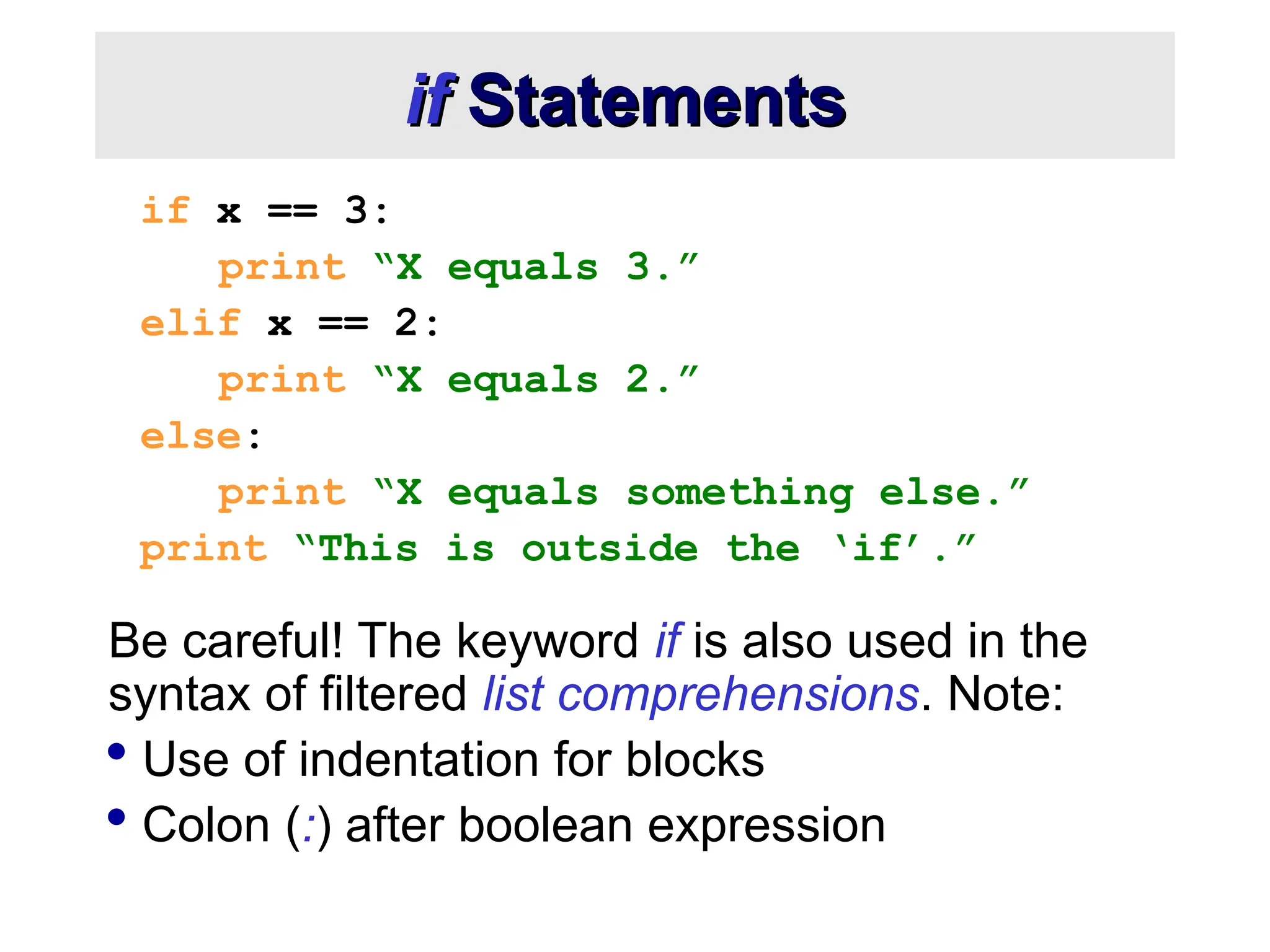 if if Statements Statements if x == 3: print “X equals 3.” elif x == 2: print “X equals 2.” else: print “X equals something else.” print “This is outside the ‘if’.” Be careful! The keyword if is also used in the syntax of filtered list comprehensions. Note:  Use of indentation for blocks  Colon (:) after boolean expression 
