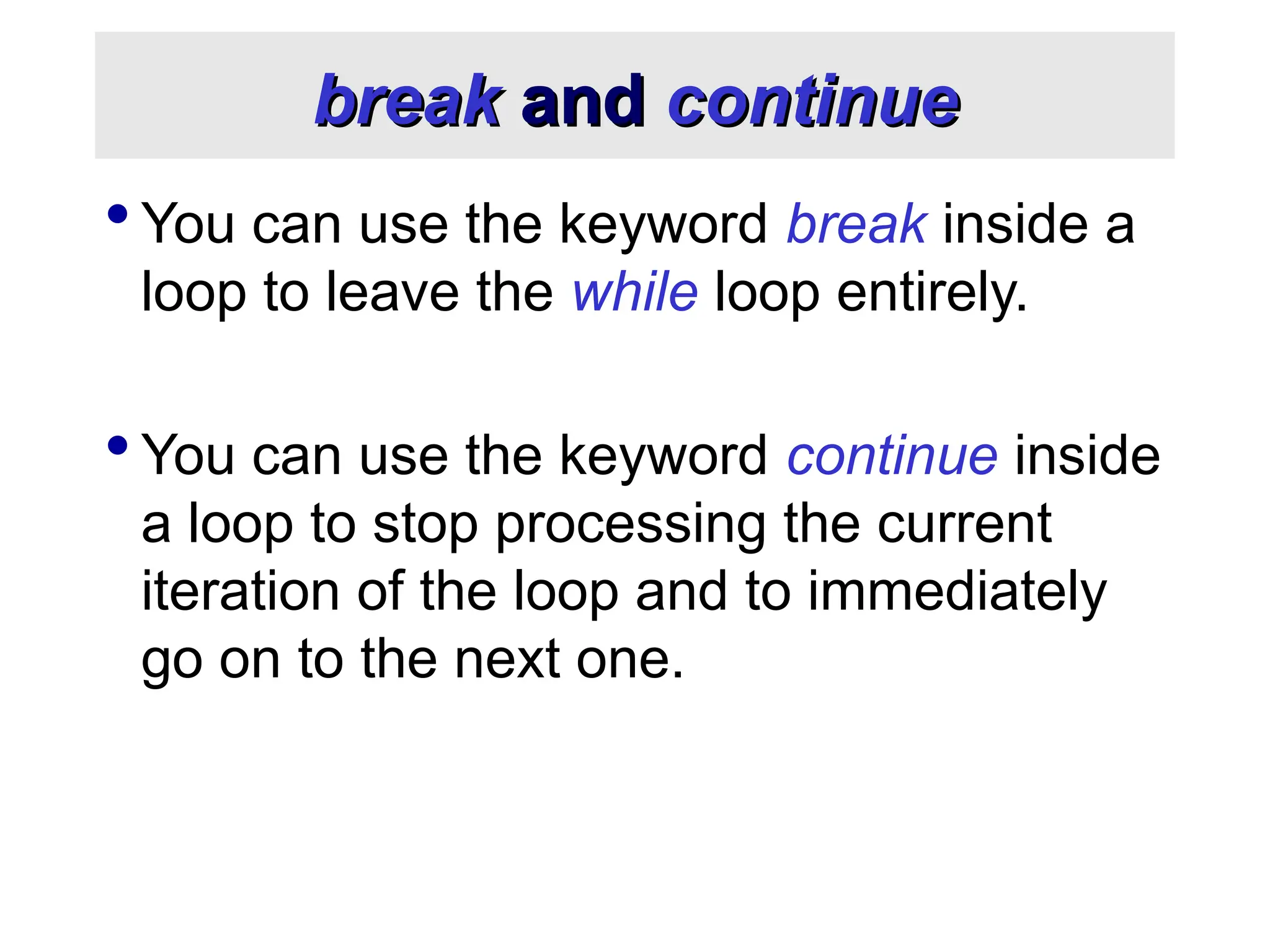 break break and and continue continue  You can use the keyword break inside a loop to leave the while loop entirely.  You can use the keyword continue inside a loop to stop processing the current iteration of the loop and to immediately go on to the next one. 