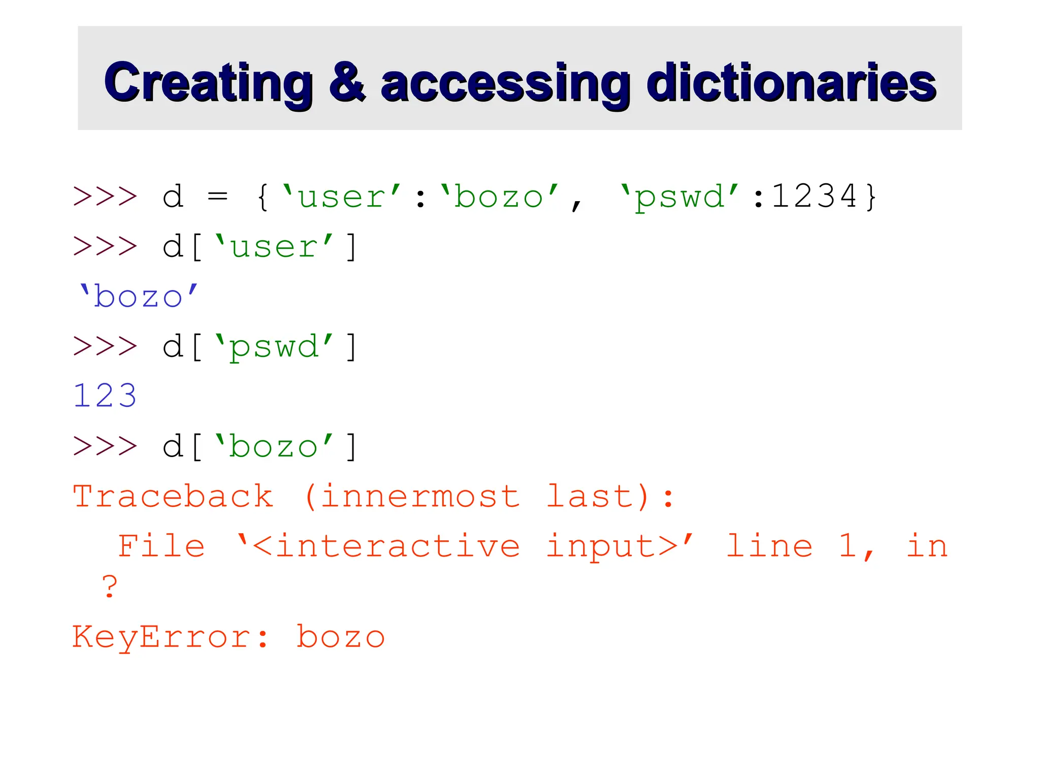 Creating & accessing dictionaries Creating & accessing dictionaries >>> d = {‘user’:‘bozo’, ‘pswd’:1234} >>> d[‘user’] ‘bozo’ >>> d[‘pswd’] 123 >>> d[‘bozo’] Traceback (innermost last): File ‘<interactive input>’ line 1, in ? KeyError: bozo 