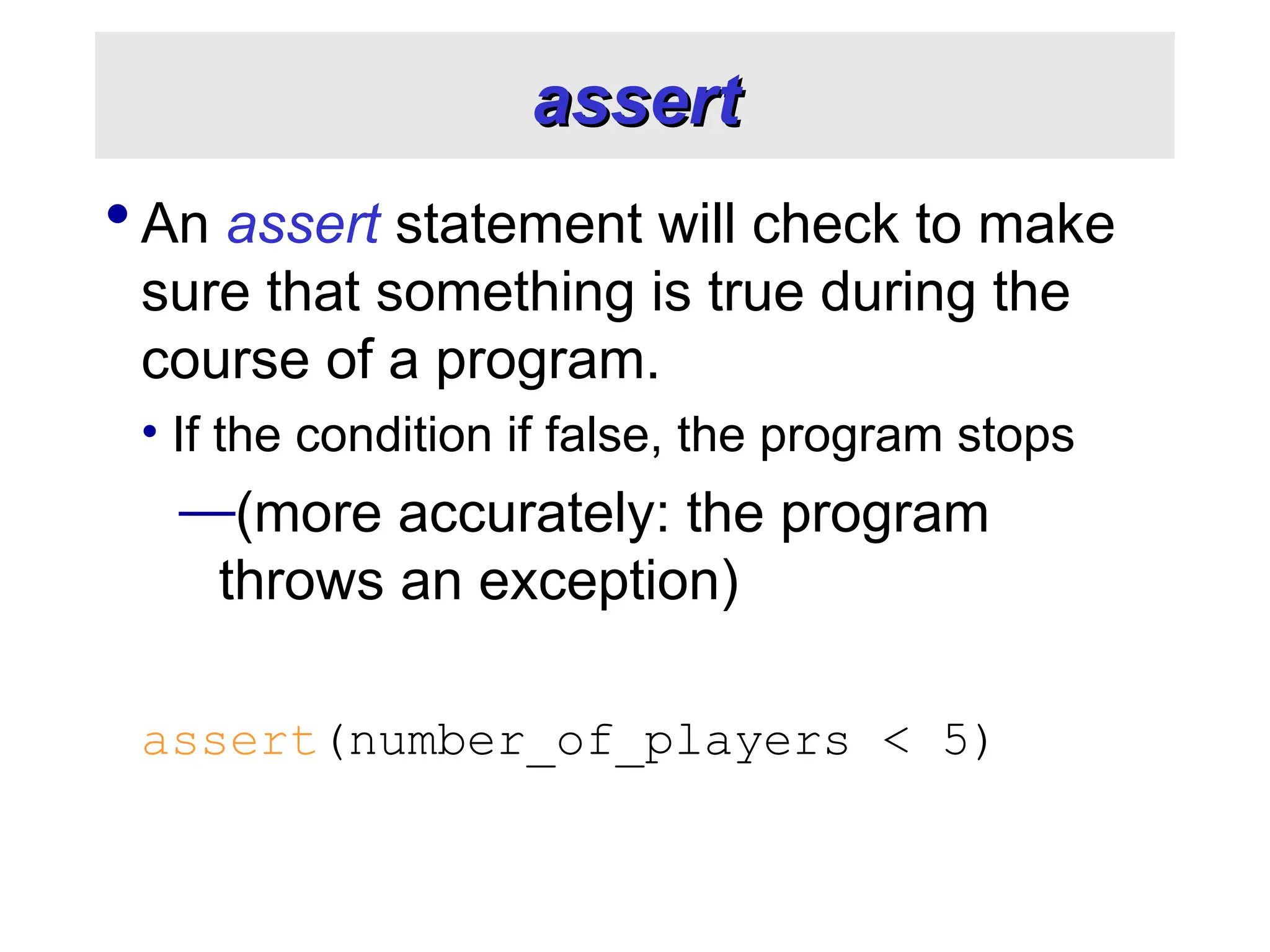 assert assert  An assert statement will check to make sure that something is true during the course of a program. • If the condition if false, the program stops —(more accurately: the program throws an exception) assert(number_of_players < 5) 