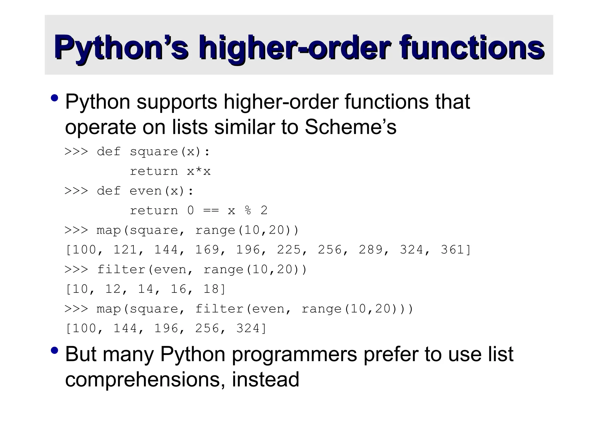 Python’s higher-order functions Python’s higher-order functions  Python supports higher-order functions that operate on lists similar to Scheme’s >>> def square(x): return x*x >>> def even(x): return 0 == x % 2 >>> map(square, range(10,20)) [100, 121, 144, 169, 196, 225, 256, 289, 324, 361] >>> filter(even, range(10,20)) [10, 12, 14, 16, 18] >>> map(square, filter(even, range(10,20))) [100, 144, 196, 256, 324]  But many Python programmers prefer to use list comprehensions, instead 