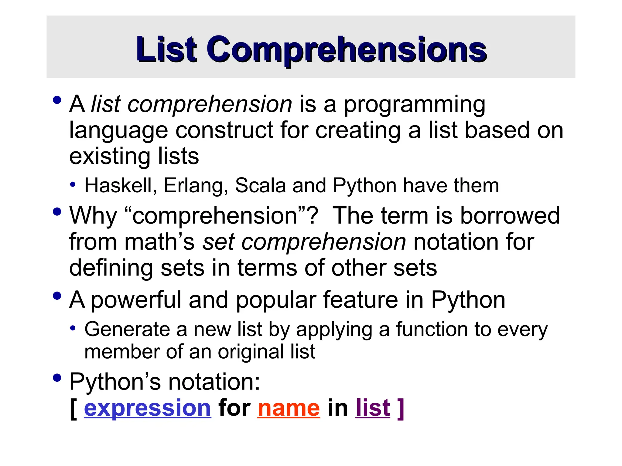List Comprehensions List Comprehensions  A list comprehension is a programming language construct for creating a list based on existing lists • Haskell, Erlang, Scala and Python have them  Why “comprehension”? The term is borrowed from math’s set comprehension notation for defining sets in terms of other sets  A powerful and popular feature in Python • Generate a new list by applying a function to every member of an original list  Python’s notation: [ expression for name in list ] 