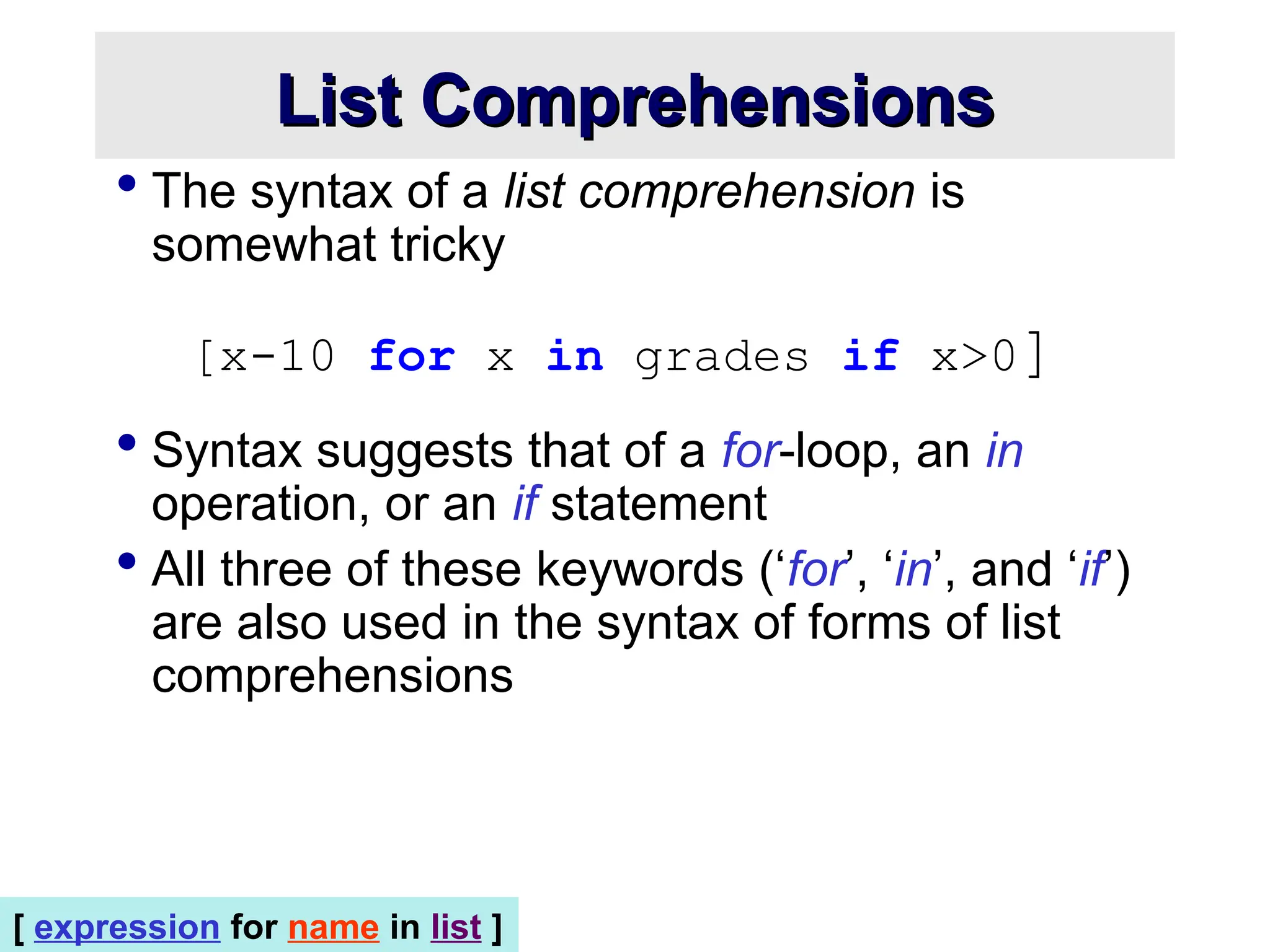 List Comprehensions List Comprehensions  The syntax of a list comprehension is somewhat tricky [x-10 for x in grades if x>0]  Syntax suggests that of a for-loop, an in operation, or an if statement  All three of these keywords (‘for’, ‘in’, and ‘if’) are also used in the syntax of forms of list comprehensions [ expression for name in list ] 
