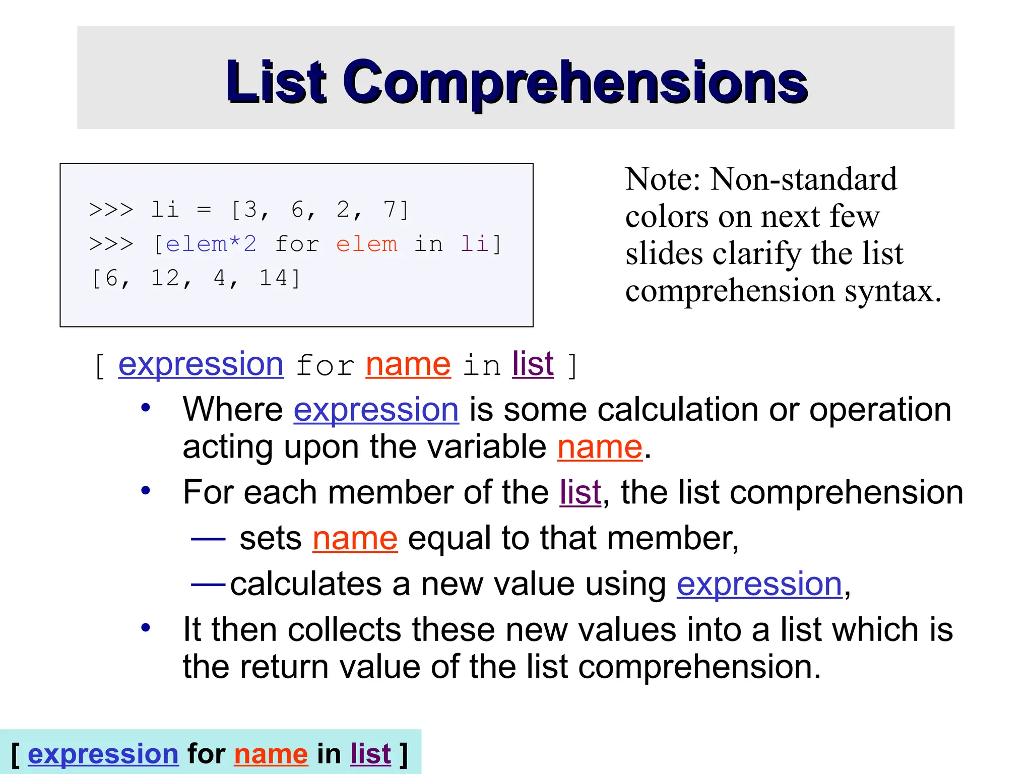 List Comprehensions List Comprehensions >>> li = [3, 6, 2, 7] >>> [elem*2 for elem in li] [6, 12, 4, 14] [ expression for name in list ] • Where expression is some calculation or operation acting upon the variable name. • For each member of the list, the list comprehension — sets name equal to that member, —calculates a new value using expression, • It then collects these new values into a list which is the return value of the list comprehension. Note: Non-standard colors on next few slides clarify the list comprehension syntax. [ expression for name in list ] 