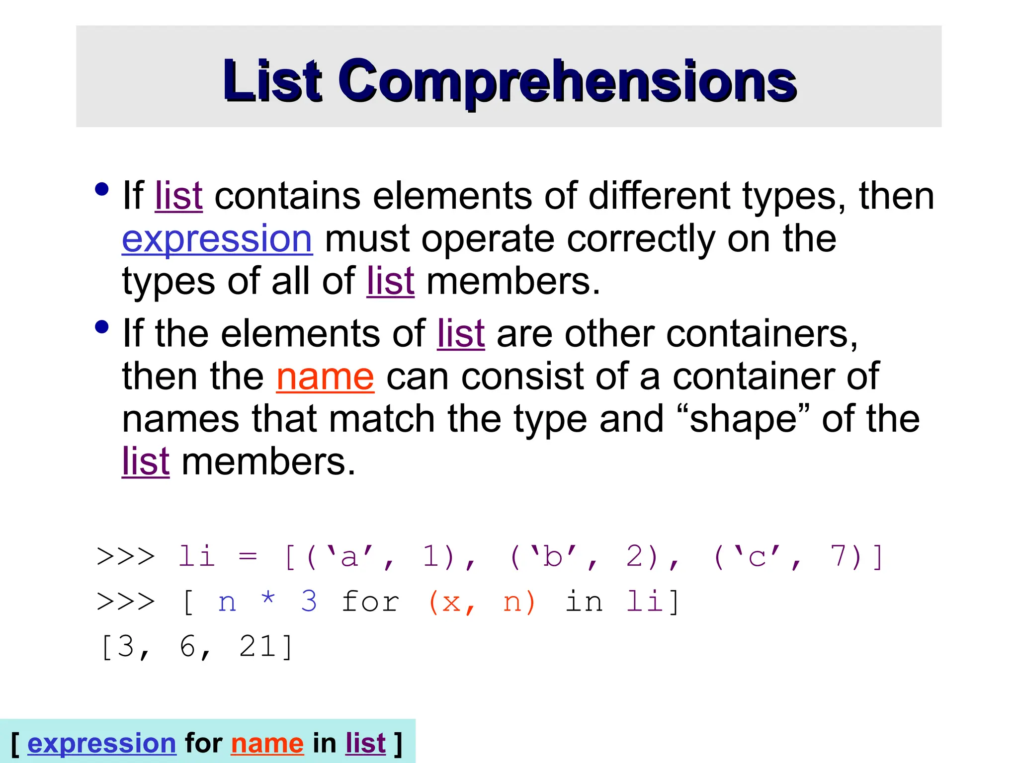 List Comprehensions List Comprehensions  If list contains elements of different types, then expression must operate correctly on the types of all of list members.  If the elements of list are other containers, then the name can consist of a container of names that match the type and “shape” of the list members. >>> li = [(‘a’, 1), (‘b’, 2), (‘c’, 7)] >>> [ n * 3 for (x, n) in li] [3, 6, 21] [ expression for name in list ] 