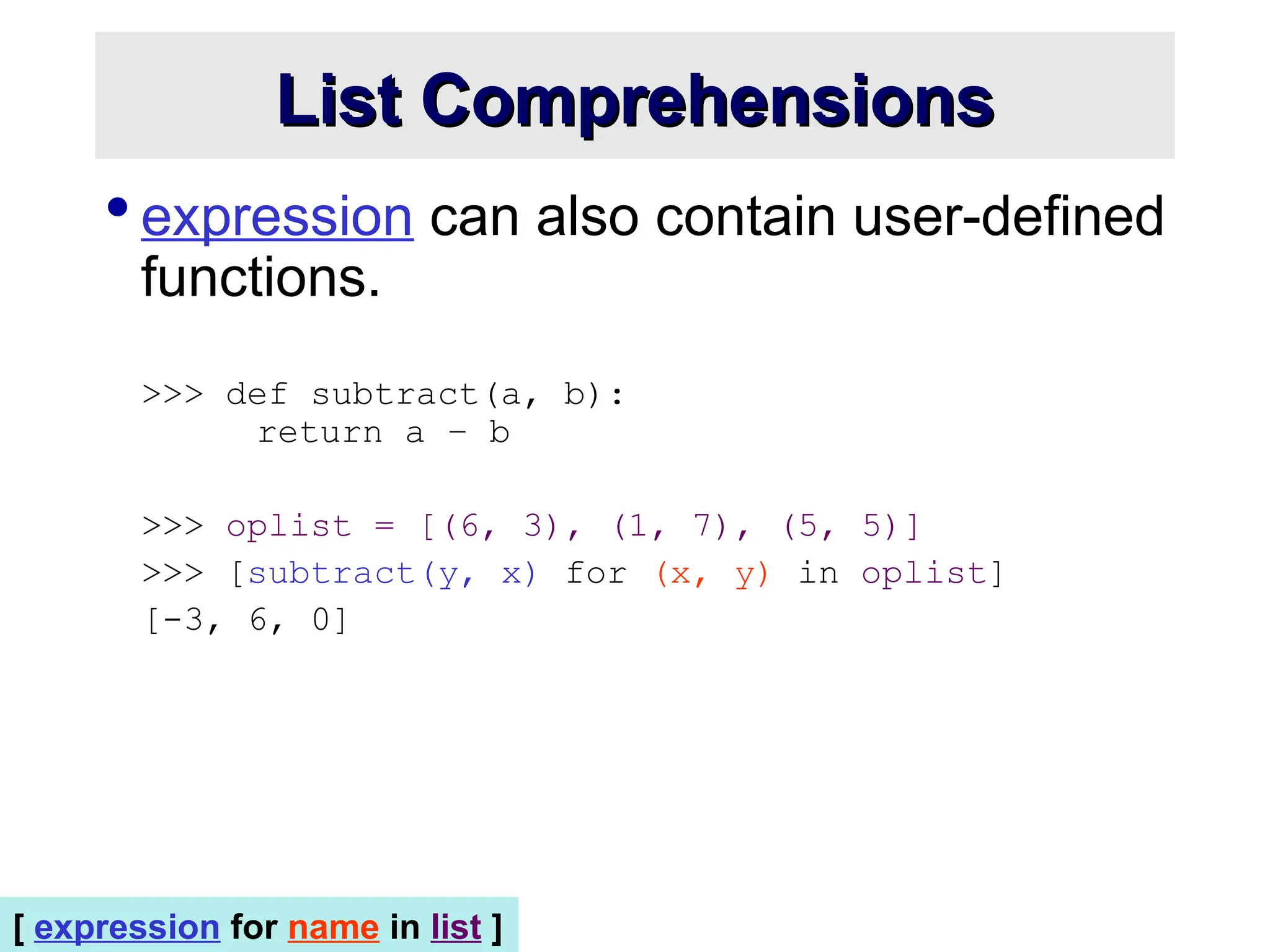  expression can also contain user-defined functions. >>> def subtract(a, b): return a – b >>> oplist = [(6, 3), (1, 7), (5, 5)] >>> [subtract(y, x) for (x, y) in oplist] [-3, 6, 0] List Comprehensions List Comprehensions [ expression for name in list ] 