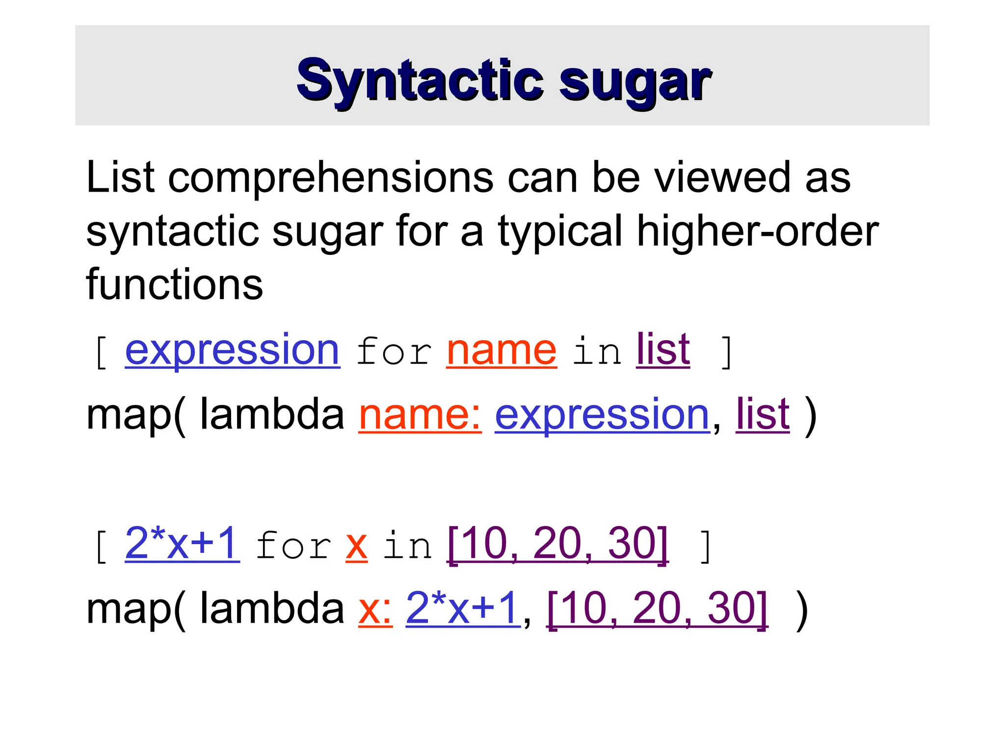 Syntactic sugar Syntactic sugar List comprehensions can be viewed as syntactic sugar for a typical higher-order functions [ expression for name in list ] map( lambda name: expression, list ) [ 2*x+1 for x in [10, 20, 30] ] map( lambda x: 2*x+1, [10, 20, 30] ) 