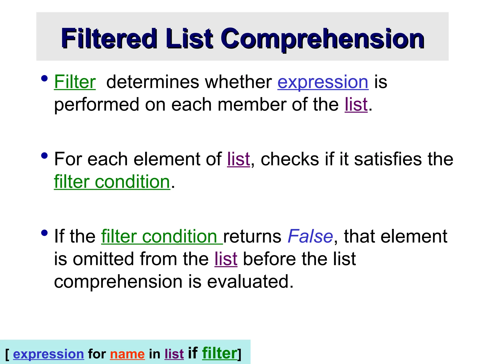 Filtered List Comprehension Filtered List Comprehension  Filter determines whether expression is performed on each member of the list.  For each element of list, checks if it satisfies the filter condition.  If the filter condition returns False, that element is omitted from the list before the list comprehension is evaluated. [ expression for name in list if filter] 