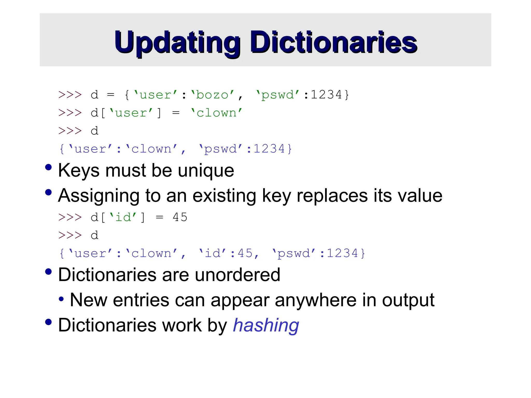 Updating Dictionaries Updating Dictionaries >>> d = {‘user’:‘bozo’, ‘pswd’:1234} >>> d[‘user’] = ‘clown’ >>> d {‘user’:‘clown’, ‘pswd’:1234}  Keys must be unique  Assigning to an existing key replaces its value >>> d[‘id’] = 45 >>> d {‘user’:‘clown’, ‘id’:45, ‘pswd’:1234}  Dictionaries are unordered • New entries can appear anywhere in output  Dictionaries work by hashing 
