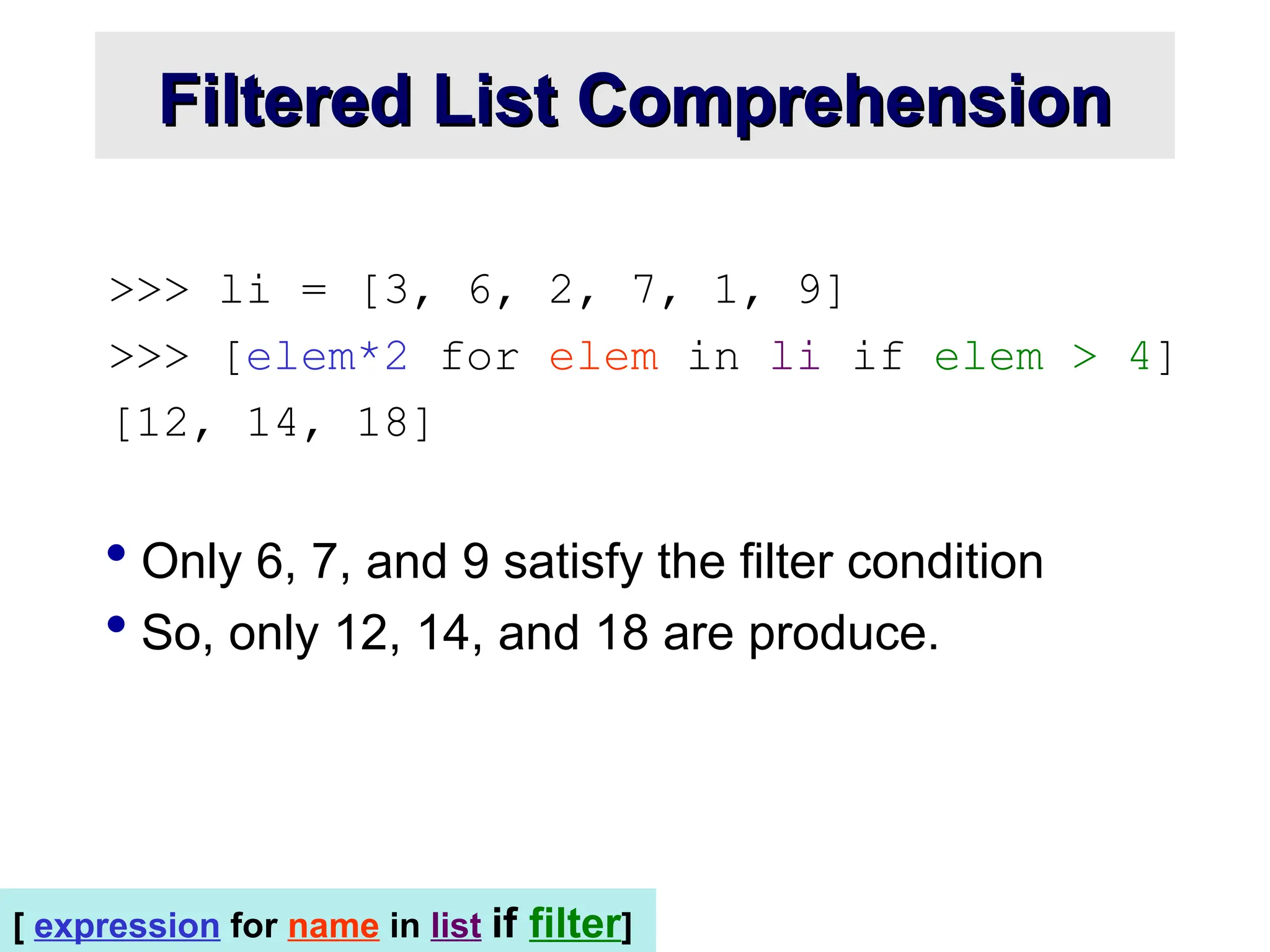 >>> li = [3, 6, 2, 7, 1, 9] >>> [elem*2 for elem in li if elem > 4] [12, 14, 18]  Only 6, 7, and 9 satisfy the filter condition  So, only 12, 14, and 18 are produce. Filtered List Comprehension Filtered List Comprehension [ expression for name in list if filter] 