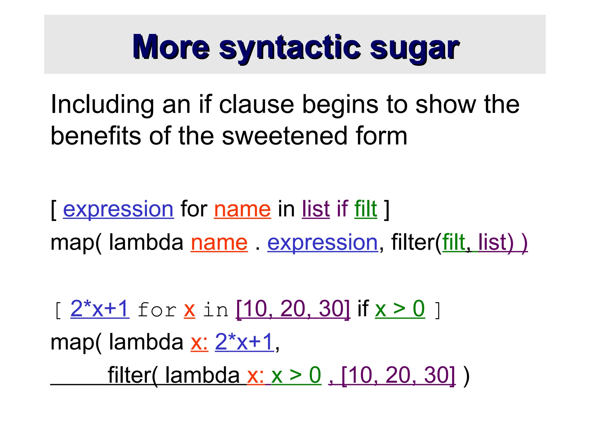 More syntactic sugar More syntactic sugar Including an if clause begins to show the benefits of the sweetened form [ expression for name in list if filt ] map( lambda name . expression, filter(filt, list) ) [ 2*x+1 for x in [10, 20, 30] if x > 0 ] map( lambda x: 2*x+1, filter( lambda x: x > 0 , [10, 20, 30] ) 