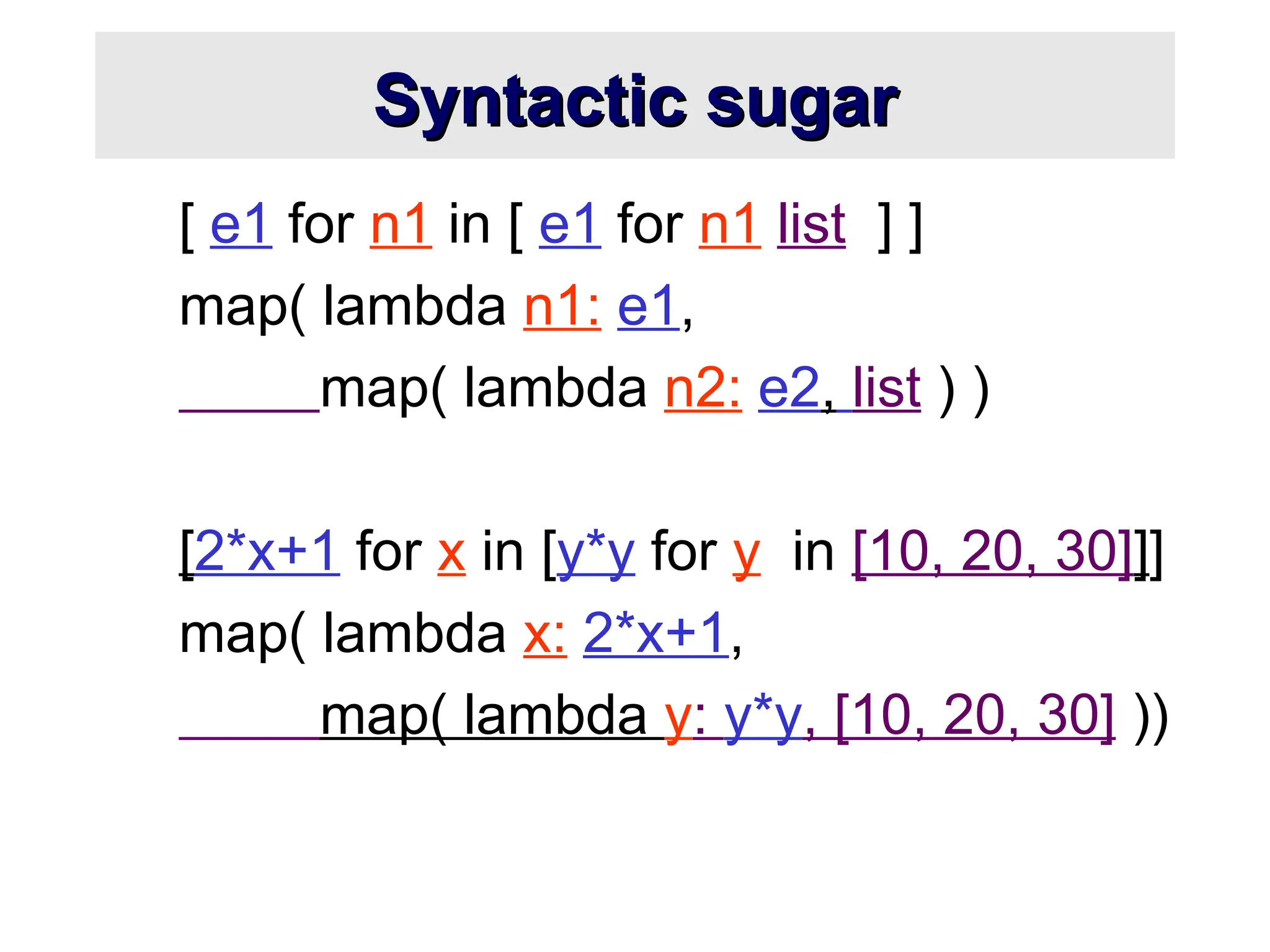 Syntactic sugar Syntactic sugar [ e1 for n1 in [ e1 for n1 list ] ] map( lambda n1: e1, map( lambda n2: e2, list ) ) [2*x+1 for x in [y*y for y in [10, 20, 30]]] map( lambda x: 2*x+1, map( lambda y: y*y, [10, 20, 30] )) 